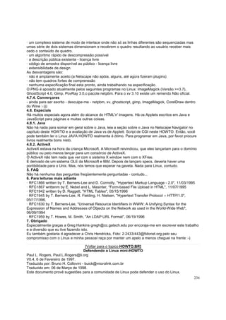 · um complexo sistema de modo de interlace onde não só as linhas diferentes são sequenciadas mas
umas série de dois sistemas dimensionam e recobrem o quadro resultando ao usuário receber mais
cedo o conteúdo de quadro.
· um algoritmo rápido de descompressão possível
· a descrição pública existente - licença livre
· código de amostra disponível ao público - licença livre
· extensibilidade de design
As desvantagens são:
· não é amplamente aceito (a Netscape não apóia, alguns, até agora fizeram plugins)
· não tem quadros fortes de comprenssão
· nenhuma especificação final esta pronto, ainda trabalhando na especificação.
O PNG é apoiado atualmente pelos seguintes programas no Linux: ImageMagick (Versão >=3.7),
GhostScript 4.0, Gimp, PovRay 3.0,o pacote netpbm. Para o xv 3.10 existe um remendo Não oficial.
4.7.4. Converçores
- ainda para ser escrito - desculpe-me - netpbm, xv, ghostscript, gimp, ImageMagick, CorelDraw dentro
do Wine :-)))
4.8. Especiais
Há muitos especiais agora além do alcance do HTML'n' imagens. Há os Applets escritos em Java e
JavaScript para páginas e muitas outras coisas.
4.8.1. Java
Não há nada para somar em geral sobre o Java, leia a seção sobre o Java no Netscape Navigator no
capítulo deste HOWTO e a avaliação de Java vs de Applett. Script de CGI neste HOWTO. Então, você
pode também ler o Linux JAVA HOWTO realmente é ótimo. Para programar em Java, por favor procure
livros realmente bons nisto.
4.8.2. ActiveX
ActiveX estava na hora da criança Microsoft. A Microsoft reivindicou, que eles lançariam para o domínio
público ou pelo menos lançar para um consórcio de ActiveX.
O ActiveX não tem nada que ver com o sistema X window nem com o XFree.
É derivado de um sistema OLE da Microsoft e IBM. Depois de lançaro specs, deveria haver uma
portibilidade para o Unix. Mas, nós temos que esperar na gaveta. Nada para Linux, contudo.
5. FAQ
Não há nenhuma das perguntas freqüentemente perguntadas - contudo...
6. Para leituras mais adiante
· RFC1866 written by T. Berners-Lee and D. Connolly, "Hypertext Markup Language - 2.0", 11/03/1995
· RFC1867 writtenm by E. Nebel and L. Masinter, "Form-based File Upload in HTML", 11/07/1995
· RFC1942 written by D. Raggett, "HTML Tables", 05/15/1996
· RFC1945 by T. Berners-Lee, R. Fielding, H. Nielsen, "Hypertext Transfer Protocol -- HTTP/1.0",
05/17/1996.
· RFC1630 by T. Berners-Lee, "Universal Resource Identifiers in WWW: A Unifying Syntax for the
Expression of Names and Addresses of Objects on the Network as used in the World-Wide Web",
06/09/1994
· RFC1959 by T. Howes, M. Smith, "An LDAP URL Format", 06/19/1996
7. Obrigado
Especialmente graças a Greg Hankins gregh@cc.gatech.edu por encoraja-me em escrever este trabalho
e a diversão que eu tive fazendo isto.
Eu também gostaria d agradecer a Chris Hendricks, Fido: 2:2433/443@fidonet.org pelo seu
compromisso com o Linux e minha pessoal raça por manter um apelo a menos cheguei na frente :-)
[Voltar para o topico HOWTO.BR]
Defendendo o Linux mini-HOWTO
Paul L. Rogers, Paul.L.Rogers@li.org
V0.4, 6 de Fevereiro de 1997.
Traduzido por: Bruno H. Collovini - buick@microlink.com.br
Traduzido em: 06 de Março de 1998.
Este documento provê sugestões para a comunidade de Linux pode defender o uso do Linux.
236

 