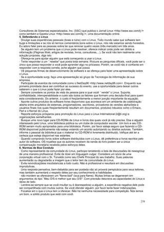 Consultores de Sistemas especializados, Inc. (SSC) que publica o Jornal Linux <http://www.ssc.com/lj />
como também a Gazeta Linux <http://www.ssc.com/lg />, uma documentação online.
5. Defendendo o Linux
· Divulge suas experiências pessoais (boas e ruins) com o Linux. Todo mundo sabe que software tem
bugs e limitações e se nós só termos comentários bons sobre o Linux, nós não estamos sendo honestos.
Eu adoro falar para as pessoas sobre ter que reiniciar quatro vezes (três marcado) em três anos.
· Se alguém tem um problema que o Linux pode resolver, oferece indicar onde pode ser obtido a
informação (Páginas Web, artigos de revistas, livros, consultores,...). Se você não tem realmente uma
solução proposta, diga isto.
· Ofereça-se para ajudar alguém que está começando a usar o Linux.
· Tente responder a um ``newbie'' que posta toda semana. Procure as perguntas dificeis, você pode ser o
único que possa responder e você pode aprender algo no processo. Porém, se você não é confiante em
responder com a resposta correta, ache alguém que possa.
· Vê pequenas firmas de desenvolvimento de software e se ofereça para fazer uma apresentação sobre
o Linux.
· Se a oportunidade surgi, faça uma apresentação ao grupo de Tecnologia de Informação de sua
empresa.
· Participate de eventos da comunidade como o NetDay96 <http://www.netday96.com>. Enquanto sua
primeira prioridade deve ser contribuir ao sucesso do evento, use a oportunidade para deixar outros
saberem o que o Linux pode fazer por eles.
· Sempre considere os pontos de vista da pessoa para a qual você ``vende'' o Linux. Suporte,
confiabilidade, interoperabilidade e custo são todos os fatores que formam uma decisão-final para quem
esta considerarando. Do anterior, o custo é freqüentemente a menor porção importante da equação.
· Aponte outros produtos de software livres disponíveis que acontece em um ambiente de colaboração
aberta entre arquitetos de sistemas, programadores, escritores, provadores de versões alpha/beta e
usuários finais nos quais freqüentemente resultam em documentos, produtos robustos como o Emacs,
Perl e o Kernel do Linux.
· Reporte esforços prósperos para promoção do Linux para o Linux International (li@li.org) e
organizações semelhantes.
· Busque uma novo lugar para CD-ROMs de Linux e livros dos quais você já não precisa. Doe a alguém
interessado pelo Linux, uma biblioteca pública ou um clube de computador escolar. Um livro e seu CDROM seriam muito apropriados para uma biblioteca. Porém, por favor esteja seguro que fazendo o CDROM disponível publicamente não esteja violando um acordo autorizando ou direitos autorais. Também,
informe o pessoal da biblioteca que o material no CD-ROM é livremente distribuido. Vefique até ter a
certeza que esteja disponível nas estantes.
· Quando comprando livros sobre software distribuídos com o Linux, dê preferência a livros escritos pelo
autor do software. OS royalties que os autores recebem da venda do livro podem ser a única
compensação monetária recebida pelos esforços deles.
6. Normas de Boa Conduta
· Como representante da comunidade do Linux, participe remetendo a lista de discurssões de newsgroup
de uma maneira profissional. Evite de dizer em linguagem vulgar. Considere um sócio de uma
corporação virtual com o Sr. Torvalds como seu Chefe Principal do seu trabalho. Suas palavras
aumentarão ou degradarão a imagem que o leitor tem da comunidade do Linux.
· Evite reivindicaçõese insubstancias a todo custo. Não é profissional e resultará em discussões
improdutivas.
· Uma resposta pensativa, bem-debatida para ser postada não só proverá perspicácia para seus leitores,
mas também aumentará o respeito deles por seu conhecimento e habilidades.
· não mordem se oferecerem um "flame-bait" (isca para flame). Muitas linhas se degeneram em
argumentos do tipo``Meu O/S é melhor que seu O/S''. Com precisão descreva as capacidades do Linux e
deixe de lado.
· Lembre-se sempre que se você insultar ou é desrespeitoso a alguém, a experiência negativa dele pode
ser compartilhada com muitos outros. Se você ofender alguém, por favor tente fazer indenizações.
· Focalize em o que o Linux tem a oferecer. Não há nenhuma necessidade para competição. Nós temos
um bom, e sólido produto que está com você.
238

 