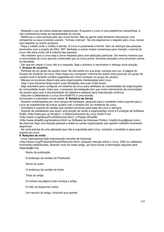 · Respeite o uso de outros sistemas operacionais. Enquanto o Linux é uma plataforma maravilhosa, e
não conhecemos todas as necessidades do mundo.
· Refere-se o outro produto pelo seu nome formal. Não se ganha nada tentando ridicularizar uma
companhia ou seus produtos usando ``formas criativas''. Se nós esperamos o respeito pelo Linux, temos
que respeitar os outros produtos.
· Peça o crédito onde o crédito é devido. O Linux é justamente o kernel. Sem os esforços das pessoas
envolvidos com o projeto da GNU, MIT, Berkeley e outros muitos numerosos para menção, o kernel do
Linux não seria muito útil à maioria das pessoas.
· não insistem que o Linux seja a única resposta para uma aplicação particular. Da mesma maneira que
a comunidade do Linux aprecia a liberdade que os Linux provê, somente soluções Linux privariam outros
da liberdade.
· Ver que em casos o Linux não é a resposta. Seja o primeiro a reconhecer e ofereça outra solução.
7. Grupos de usuários
· Participe de um grupo de usuário local. Se não existir em sua área, começa com um. A página do
Grupos de Usuários de Linux <http://www.ssc.com/glue/> informa lhe sobre como procurar um grupo de
usuário local e também contém sugestões em como começar um grupo de usuário.
· Marque os locutores disponíveis para organizações interessadas pelo Linux.
· Veja o que imprensa lança sobre suas atividades nas suas mídia locais.
· Seja voluntário para configurar um sistema de Linux para satisfazer as necessidades de organizações
de comunidade locais. Claro que, o processo de instalação tem que incluir treinamento da comunidade
de usuário para usar a documentação do sistema e adequar para manutenção contínua.
· Discurse o Defendendo o Linux mini-HOWTO a uma reunião.
Conversem e submetem novas idéias. 8. Relatório de Venda
· Quando contemplando por uma compra de hardware, pergunte para o vendedor sobre suporte para o
Linux as experiências de outros usuário com o produto em um ambiente de Linux.
· Considere o suporte de vendas que vendem produtos para base de Linux e serviços.
· Suporte de vendedores que doam uma porção da renda a organizações como a Fundação de Software
Grátis <http://www.gnu.ai.mit.edu/>, o Desenvolvimento do Linux Grant Fund
<http://www.li.org/About/Fund/Welcome.html>, o Projeto XFree86
<http://www.xfree86.org/donations.html> ou Software de Interesse Público <mailto:bruce@pixar.com>.
Se possível, faça uma doação pessoal a estes ou outras organizações que apóiam software livremente
disponível.
· Se você precisa de uma aplicação que não é suportada pelo Linux, contacta o vendedor e peça para
suporte ao Linux.
9. Relações de mídia
· Linux International está colecionando recortes de imprensa
<http://www.li.org/Products/Articles/Welcome.html> qualquer menção sobre o Linux, GNU ou softwares
livremente redistribuidos. Quando você ver estes artigo, por favor envie a informação seguinte para
clippings@li.org:
· Nome da publicação
· O endereço de contato do Publicador
· Nome do autor
· O endereço de contato do Autor
· Titulo do artigo
· O número da página onde começa o artigo
· O URL se disponível online
· Um resumo do artigo, incluindo sua opinião
239

 
