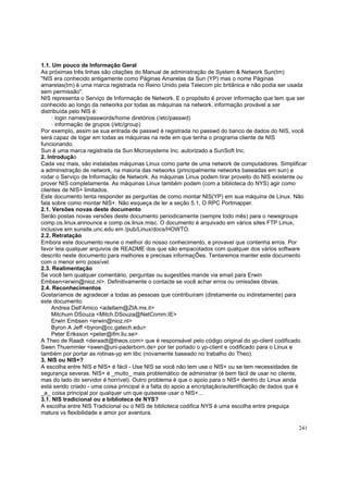 1.1. Um pouco de Informação Geral
As próximas três linhas são citações do Manual de administração de System & Network Sun(tm)
"NIS era conhecido antigamente como Páginas Amarelas da Sun (YP) mas o nome Páginas
amarelas(tm) é uma marca registrada no Reino Unido pela Telecom plc britânica e não podia ser usada
sem permissão".
NIS representa o Serviço de Informação de Network. E o propósito é prover informação que tem que ser
conhecido ao longo da networks por todas as máquinas na network. informação provável a ser
distribuída pelo NIS é:
· login names/passwords/home diretórios (/etc/passwd)
· informação de grupos (/etc/group)
Por exemplo, assim se sua entrada de passwd é registrada no passwd do banco de dados do NIS, você
será capaz de logar em todas as máquinas na rede em que tenha o programa cliente de NIS
funcionando.
Sun é uma marca registrada da Sun Microsystems Inc. autorizado a SunSoft Inc.
2. Introdução
Cada vez mais, são instaladas máquinas Linux como parte de uma network de computadores. Simplificar
a administração de network, na maioria das networks (principalmente networks baseadas em sun) e
rodar o Serviço de Informação de Network. As máquinas Linux podem tirar proveito do NIS existente ou
prover NIS completamente. As máquinas Linux também podem (com a biblioteca do NYS) agir como
clientes de NIS+ limitados.
Este documento tenta responder as perguntas de como montar NIS(YP) em sua máquina de Linux. Não
fala sobre como montar NIS+. Não esqueça de ler a seção 5.1, O RPC Portmapper.
2.1. Versões novas deste documento
Serão postas novas versões deste documento periodicamente (sempre todo mês) para o newsgroups
comp.os.linux.announce e comp.os.linux.misc. O documento é arquivado em vários sites FTP Linux,
inclusive em sunsite.unc.edu em /pub/Linux/docs/HOWTO.
2.2. Retratação
Embora este documento reune o melhor do nosso conhecimento, e provavel que contenha erros. Por
favor leia qualquer arquivos de README dos que são empacotados com qualquer dos vários software
descrito neste documento para melhores e precisas informaçÕes. Tentaremos manter este documento
com o menor erro possível.
2.3. Realimentação
Se você tem qualquer comentário, perguntas ou sugestões mande via email para Erwin
Embsen<erwin@nioz.nl>. Definitivamente o contacte se você achar erros ou omissões óbvias.
2.4. Reconhecimentos
Gostaríamos de agradecer a todas as pessoas que contribuíram (diretamente ou indiretamente) para
este documento:
Andrea Dell'Amico <adellam@ZIA.ms.it>
Mitchum DSouza <Mitch.DSouza@NetComm.IE>
Erwin Embsen <erwin@nioz.nl>
Byron A Jeff <byron@cc.gatech.edu>
Peter Eriksson <peter@ifm.liu.se>
A Theo de Raadt <deraadt@theos.com> que é responsável pelo código original do yp-client codificado.
Swen Thuemmler <swen@uni-paderborn.de> por ter portado o yp-client e codificado para o Linux e
também por portar as rotinas-yp em libc (novamente baseado no trabalho do Theo).
3. NIS ou NIS+?
A escolha entre NIS e NIS+ é fácil - Use NIS se você não tem use o NIS+ ou se tem necessidades de
segurança severas. NIS+ é _muito_ mais problemático de administrar (é bem fácil de usar no cliente,
mas do lado do servidor é horrível). Outro problema é que o apoio para o NIS+ dentro do Linux ainda
está sendo criado - uma coisa principal é a falta do apoio a encriptação/autentificação de dados que é
_a_ coisa principal por qualquer um que quisesse usar o NIS+...
3.1. NIS tradicional ou a biblioteca de NYS?
A escolha entre NIS Tradicional ou o NIS de biblioteca codifica NYS é uma escolha entre preguiça
matura vs flexibilidade e amor por aventura.
241

 