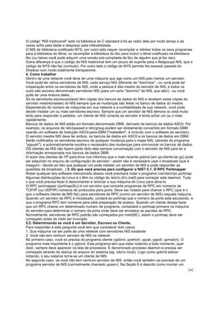 O código ''NIS tradicional" está na biblioteca do C standard e foi ao redor dele por muito tempo e às
vezes sofre pela idade e desprezo pela inflexibilidade.
O NIS de biblioteca codificado NYS, por outro lado requer recompilar e relinkar todos os seus programas
para a biblioteca do libnsl, ou recompilar a biblioteca do libc para incluir o libnsl codificado na biblioteca
libc (ou talvez você pode adquirir uma versão pré-compilada de libc de alguém que já fez isto).
Outra diferença é que o código do NIS tradicional tem um pouco de suporte para o Netgroups NIS, que o
código de NYS não faz (contudo). Por outro lado o código do NYS permite lhe acessar passwd do
Shadow num modo totalmente transparente.
4. Como trabalhar
Dentro de uma network você deve ter uma máquina que age como um NIS pelo menos um servidor.
Você pode ter vários servidores de NIS, cada serviço NIS diferente de "domínios" - ou você pode ter
cooperação entre os servidores de NIS, onde a pessoa é dita mestre do servidor de NIS, e todos os
outro são escravo denominado servidores NIS (para um certo "domínio" de NIS, que são!) - ou você
pode ter uma mistura deles...
Só os servidores escravos(slave) têm cópias dos bancos de dados do NIS e recebem estas cópias do
servidor mestre(master) do NIS sempre que as mudanças são feitas no banco de dados do mestre.
Dependendo do número de máquinas em sua network e a confiabilidade de sua network, você pode
decidir instalar um ou mais servidores escravo. Sempre que um servidor de NIS demora ou está muito
lento para responder a pedidos, um cliente de NIS conecta ao servidor e tenta achar um ou o mais
rapidamente.
Bancos de dados de NIS estão em formato denominado DBM, derivado de bancos de dados ASCII. Por
exemplo, os arquivos de /etc/passwd e /etc/group podem ser diretamente convertido em formato DBM
usando um software de tradução ASCII-para-DBM ("makedbm", é incluído com o software do servidor).
O servidor mestre NIS deve ter ambos, os bancos de dados em ASCII e os bancos de dados em DBM.
Serão notificados os servidores escravo de qualquer mudança para o mapa NIS, (através do programa
"yppush"), e automaticamente recobra o necessário das mudanças para sincronizar os bancos de dados.
OS clientes de NIS não fazem parte disto eles sempre conversação com o servidor de NIS para ler a
informação armazenada nos bancos de dados DBM.
O autor dos clientes de YP para linux nos informou que o mais recente ypbind (em yp-clients.tar.gz) pode
ser adquirido no arquivo de configuração do servidor - assim não é necessário usar o broadcast (que é
inseguro - devido ao fato que qualquer um pode instalar um servidor de NIS e pode responder as
questões de broadcast...) 5. Do que você precisa para configurar o NIS? 5.1. O RPC Portmapper
Rodar qualquer dos software mencionado abaixo você precisará rodar o programa /usr/sbin/rpc.portmap.
Algumas distribuições do Linux á o têm no código do /etc/rc.d/rc.inet2 para começar este daemon. Tudo
o que você precisa fazer é descomentar e reiniciar a sua máquina de Linux para ativa-lo.
O RPC portmapper (portmap(8c)) é um servidor que converte programas de RPC em números de
TCP/IP (ou UDP/IP) números de protocolos para porta. Deve ser rodado para chamar o RPC (que é o
que o software cliente de NIS faz) para servidores de RPC (como um servidor de NIS) naquela máquina.
Quando um servidor de RPC é inicializado, contará ao portmap que o número da porta esta escutando, e
que o programa RPC tem números para está preparação de acesso. Quando um cliente deseja fazer
que um RPC chame um determinado numero de programa, contactará o portmap primeiro na máquina
do servidor para determinar o número da porta onde deve ser enviados os pacotes de RPC.
Normalmente, servidores de RPC padrão são começados por inetd(8C), assim o portmap deve ser
começado antes do inetd ser invocado.
5.2. Determinando se você é um Servidor, Escravo ou Cliente.
Para responder a esta pergunta você tem que considerar dois casos:
1. Sua máquina vai ser parte de uma network com servidores NIS existente
2. Você não tem nenhum servidor de NIS na network
No primeiro caso, você só precisa do programa cliente (ypbind, ypwhich, ypcat, yppoll, ypmatch). O
programa mais importante é o ypbind. Este programa tem que estar rodando a todo momento, quer
dizer, sempre deve aparecer na lista de processos. É denominado processo daemon e precisa ser
começado através do startup do arquivo do sistema (eg. /etc/rc.local). Logo como ypbind estiver
rodando, o seu sistema torna-se um cliente de NIS.
No segundo caso, se você não tem nenhum servidor de NIS, então você também vai precisar de um
programa servidor de NIS (normalmente chamado ypserv). Na Seção 6 é descrito como montar um
242

 
