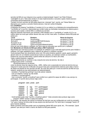 servidor de NIS em sua máquina Linux usando a implementação "ypserv" por Peter Eriksson
<peter@ifm.liu.se>). Note esta versão 0.14 esta implementando o conceito e apóio mestre-escravo
comentado apróximadamente na seção 3.
Também há outro servidor de NIS grátis disponível, chamado "yps", escrito, por Tobias Reber na
Alemanha que suporta o conceito mestre-escravo, mas tem outras limitações.
5.3. O Software
A biblioteca do sistema "/usr/lib/libc.a" (versão 4.4.2 e ou melhor) ou a biblioteca de compartilhamento
"/usr/lib/libc.sa" e sua DLL relacionada que contêm tudas as chamadas necessárias ao sistema para o
sucesso para copilar o cliente NIS e o software do servidor.
Algumas pessoas informaram que somente o NIS trabalha com o "/usr/lib/libc.a" versão 4.5.21 e ou
melhor assim se você quer utilizar deverá não usar um libc mais velho. O software cliente NIS pode ser
obtido em:
Local
Diretório
Nome do Arquivo
ftp.uni-paderborn.de
/linux/local/yp
yp-clients-2.2.tar.gz
ftp.funet.fi
/pub/Linux/BETA/NYS/clients
yp-clients-?.?.tar.gz
ftp.lysator.liu.se
/pub/NYS/clients
yp-clients-?.?.tar.gz
sunsite.unc.edu
/pub/Linux/system/Network/admin
yp-clients-2.2.tar.gz
Uma vez que você obteve o software, por favor siga as instruções que venha com o software.
5.4. Montando um Cliente de NIS que utiliza o NIS Tradicional
Assumindo que você teve sucesso na copilação do software e que você está agora pronto para instalar o
software. Um lugar satisfatório para o daemon de ypbind é o diretório /usr/sbin.
Você precisará fazer isto obviamente como root. Os outros binários (ypwhich, ypcat, yppoll, ypmatch)
devem estar em um diretório acessível por tudos os usuários, por exemplo /usr/etc ou /usr/local/bin.
Poderia ser uma boa idéia testar o ypbind antes de coloca-lo no /etc/rc.d/rc.inet2.
Teste o ypbind fazendo o seguinte:
· Rode seguramente se você tem o seu conjunto de nome de domínio. Se não é
configure para emitir o comando:
/bin/domainname-yp nis.domain
onde nis.domain deve ser alguma string, _NÃO_ defina com a associção do nome de domínio de sua
máquina! A razão para isto é dificultar um pouco mais para crackeamento externos para obter o banco
de dados de passwd do seu servidor de NIS. Se você não sabe por o nome de domínio de NIS em sua
network, pergunte ao seu administrador de sistema/network.
· Inicialize o "/usr/sbin/rpc.portmap" se já não estiver rodando.
· Crie um diretório "/var/yp" se não existir.
· Inicialize o "/usr/sbin/ypbind"
· Use o comando "rpcinfo -p localhost" para conferir se o ypbind foi capaz de definir o seu serviço no
portmapper. O rpcinfo deve produzir algo como:

program vers proto port
100000
100000
100007
100007
300019

2
2
2
2
1

tcp
udp
udp
tcp
udp

111
111
637
639
660

portmapper
portmapper
ypbind
ypbind

· Você também pode rodar "rpcinfo -u localhost ypbind ". Este comando deve produzir algo como:
program 100007 version 2 ready and waiting
Finalmente, não esquece de colocar os lookups do host tem que ser configurado por você (ou somado)
"nis" para o lookup na linha order do seu arquivo de /etc/host.conf. Por favor leia o manpage "resolv+.8"
para maiores detalhes.
Neste momento você deve poder usar os programas cliente NIS como ypcat, etc... Por exemplo, "ypcat
passwd" que dará por inteiro o banco de dados do NIS para passwd.
243

 