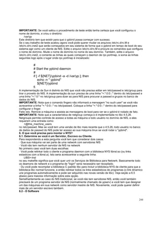 IMPORTANTE: Se você saltou o procedimento de teste então tenha certeza que você configurou o
nome de domínio, e criou o diretório:
/var/yp
Este diretório tem que existir para que o ypbind possa começar com sucesso.
Se o seu trabalho de teste acabou agora você pode querer mudar os arquivos /etc/rc.d/rc.M e
/etc/rc.d/rc.inet2 que serão começados em seu sistema de forma que o ypbind em tempo de boot do seu
sistema agir como um cliente de NIS. Edite o arquivo /etc/rc.d/rc.M e procure os comandos que configura
o nome de domínio. Mude o nome de domínio no nome do seu domínio. Também, edite o arquivo
/etc/rc.d/rc.inet2, e comente as linhas as quais começam o daemon de rpc.portmap, e soma as linhas
seguintes logo após o lugar onde rpc.portmap é inicializado:

#
# Start the ypbind daemon
#
if [ -f ${NET}/ypbind -a -d /var/yp ]; then
echo -n " ypbind"
${NET}/ypbind
fi
A implementação da Sun é distinto do NIS que você não precisa editar em /etc/passwd e /etc/group para
tirar o proveito do NIS. A implementação da sun precisa de uma linha "+:*:0:0:::" dentro do /etc/passwd e
uma linha "+:*:0:" no /etc/group para dizer ao para NIS para procurar a passwd e grupos no banco de
dados do NIS.
IMPORTANTE: Nota que o comando fingero não informará a mensagem "no such user" se você não
acrecentrar a linha "+:*:0:0:::" no /etc/passwd. Coloque a linha "+:*:0:0:::" dentro do /etc/passwd para
configurar o finger.
Feito isto. Reinicie a máquina e assista as mensagens de boot para ver se o ypbind é rodado de fato.
IMPORTANTE: Note que a característica de netgroup começa e é implementada no libc 4.5.26.
Netgroups permite controle de acesso a todas as máquina e todo usuário no domínio de NIS, e eles
requerem uma entrada como:
+@this_machine_users
no /etc/passwd. Mas se você tem uma versão de libc mais recente que o 4.5.26, todo usuário no banco
de dados de passwd do NIS pode ter acesso ao sua máquina linux se você rodar o "ypbind".
6. O que você precisa para montar o NYS?
6.1. Determine se você é um Servidor, Escravo ou Cliente.
Para respondendo a esta pergunta você tem que considerar dois casos:
· Que sua máquina vai ser parte de uma network com servidores NIS
· Você não tem nenhum servidor de NIS na network
No primeiro caso você tem duas escolhas:
· Você pode relinkar todo o cliente e programa daemon com a biblioteca NYS libnsl.so (ou links
estasticos com a libnsl.a). Isto seria acrescentrar a seguinte linha:
LIBS=-lnsl
no seu makefile significa que você quer unir os Serviços de Biblioteca para Netowrk. Basicamente todo
os deamons de network e o programa de "login" seria necessário ser recopilado.
· Ou você pode recompilar a biblioteca C padrão libc para incluir a biblioteca NYS de cliente para que a
biblioteca libc normal funcione, e então relinkar todos os links estastisticos de programas (o link dinamico
une programas automaticamente e pode ser adquirido nas novas versão de libc). Veja seção a 6.5
abaixo para maiores informação sobre esta opção.
Semelhantemente ao caso do NIS tradicional, se você não tem servidores NIS, então você também
precisará de um programa servidor de NIS (normalmente chamado de ypserv) e você tem que designar
um das máquinas em sua network como servidor mestre de NIS. Novamente, você pode querer definir
mais de um servidor escravo tambem.
6.2 - O Software
244

 