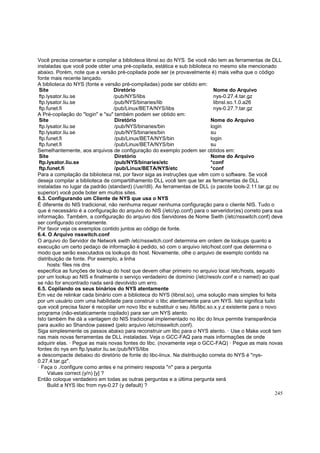 Você precisa consertar e compilar a biblioteca libnsl.so do NYS. Se você não tem as ferramentas de DLL
instaladas que você pode obter uma pré-copilada, estática e sub biblioteca no mesmo site mencionado
abaixo. Porém, note que a versão pré-copilada pode ser (e provavelmente é) mais velha que o código
fonte mais recente lançado.
A biblioteca do NYS (fonte e versão pré-compiladas) pode ser obtido em:
Site
Diretório
Nome do Arquivo
ftp.lysator.liu.se
/pub/NYS/libs
nys-0.27.4.tar.gz
ftp.lysator.liu.se
/pub/NYS/binaries/lib
libnsl.so.1.0.a26
ftp.funet.fi
/pub/Linux/BETA/NYS/libs
nys-0.27.?.tar.gz
A Pré-copilação do "login" e "su" também podem ser obtido em:
Site
Diretório
Nome do Arquivo
ftp.lysator.liu.se
/pub/NYS/binaries/bin
login
ftp.lysator.liu.se
/pub/NYS/binaries/bin
su
ftp.funet.fi
/pub/Linux/BETA/NYS/bin
login
ftp.funet.fi
/pub/Linux/BETA/NYS/bin
su
Semelhantemente, aos arquivos de configuração do exemplo podem ser obtidos em:
Site
Diretório
Nome do Arquivo
ftp.lysator.liu.se
/pub/NYS/binaries/etc
*conf
ftp.funet.fi
/pub/Linux/BETA/NYS/etc
*conf
Para a compilação da biblioteca nsl, por favor siga as instruções que vêm com o software. Se você
deseja compilar a biblioteca de compartilhamento DLL você tem que ter as ferramentas de DLL
instaladas no lugar da padrão (standard) (/usr/dll). As ferramentas de DLL (o pacote tools-2.11.tar.gz ou
superior) você pode boter em muitos sites.
6.3. Configurando um Cliente de NYS que usa o NYS
É diferente do NIS tradicional, não nenhuma requer nenhuma configuração para o cliente NIS. Tudo o
que é necessário é a configuração do arquivo do NIS (/etc/yp.conf) para o serveridor(es) correto para sua
informação. Também, a configuração do arquivo dos Servidores de Nome Swith (/etc/nsswitch.conf) deve
ser configurado corretamente.
Por favor veja os exemplos contido juntos ao código de fonte.
6.4. O Arquivo nsswitch.conf
O arquivo do Servidor de Network swith /etc/nsswitch.conf determina em ordem de lookups quanto a
execução um certo pedaço de informação é pedido, só com o arquivo /etc/host.conf que determina o
modo que serão executados os lookups do host. Novamente, olhe o arquivo de exemplo contido na
distribuição de fonte. Por exemplo, a linha
hosts: files nis dns
especifica as funções de lookup do host que devem olhar primeiro no arquivo local /etc/hosts, seguido
por um lookup ao NIS e finalmente o serviço verdadeiro de domínio (/etc/resolv.conf e o named) ao qual
se não for encontrado nada será devolvido um erro.
6.5. Copilando os seus binários do NYS atentamente
Em vez de relinkar cada binário com a biblioteca do NYS (libnsl.so), uma solução mais simples foi feita
por um usuário com uma habilidade para construir o libc atentamente para um NYS. Isto significa tudo
que você precisa fazer é recopilar um novo libc e substituir o seu /lib/libc.so.x.y.z existente para o novo
programa (não-estaticamente copilado) para ser um NYS atento.
Isto também lhe dá a vantagem do NIS tradicional implementado no libc do linux permite transparência
para auxilio ao Shandow passwd (pelo arquivo /etc/nisswitch.conf).
Siga simplesmente os passos abaixo para reconstruir um libc para o NYS atento. · Use o Make você tem
nas mais novas ferramentas de DLL instaladas. Veja o GCC-FAQ para mais informações de onde
adquirir elas. · Pegue as mais novas fontes do libc. (novamente veja o GCC-FAQ) · Pegue as mais novas
fontes do nys em ftp.lysator.liu.se:/pub/NYS/libs
e descompacte debaixo do diretório de fonte do libc-linux. Na distribuição correta do NYS é "nys0.27.4.tar.gz".
· Faça o ./configure como antes e na primeiro resposta "n" para a pergunta
Values correct (y/n) [y] ?
Então coloque verdadeiro em todas as outras perguntas e a última pergunta será
Build a NYS libc from nys-0.27 (y default) ?
245

 