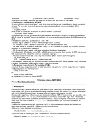 ftp.funet.fi
/pub/Linux/BETA/NYS/servers
yppasswdd-0.7.tar.gz
Uma vez você obteve o software, por favor siga as instruções que vem com o software.
8. Verificando a Instalação do NIS/NYS
Se tudo está bem (como deveria ser), você deve poder verificar a sua instalação com alguns comandos
simples. Por exemplo, assumindo que o seu arquivo de passwd está sendo provido pelo NIS, o
comando,
% ypcat passwd
deve lhe dar os conteúdos do arquivo de passwd do NIS. O comando
% ypmatch userid passwd
(onde userid é o login de um usuário arbitrário) deve dar a entrada do usuário no arquivo de passwd do
NIS. O "ypcat" e "ypmatch" devem ser incluídos nos programas de sua distribuição de NIS tradicional ou
NYS.
9. Problemas comuns e outras coisas com o NIS
Aqui está alguns problemas comuns informados por vários usuários:
1. As bibliotecas para 4.5.19 estão quebradas. E o NIS não trabalha com elas
2. Se você alterar as bibliotecas então de 4.5.19 a 4.5.24 o comando su quebra. Você precisa adquirir o
comando su da distribuição slackware
1.2.0. Acidentalmente é aonde você pode adquirir as bibliotecas atualizadas.
3. Você pode ter dificuldades com o NIS e o DNS na mesma máquina. Meu servidor de DNS não exportá
NIS ocasionalmente. Não tenha conteudo para saber o por que.
4. Quando um servidor de NIS cai e surge novamente o ypbind reclama com mensagens:
yp_match: clnt_call:
RPC: Unable to receive; errno = Connection refused
e recusa logins para os que são registrados no banco de dados do NIS. Tente acessar o login como root
e se você tiversucesso, então mate o ypbind e rode-o novamente.
10. Perguntas freqüentemente Perguntadas (FAQ)
A maioria de suas perguntas devem ter sido respondido até agora. Se há mais perguntas sem resposta
você pode postar uma mensagem em
comp.os.linux.help
ou
comp.os.linux.networking
ou contacta um dos autores deste HOWTO.
[Voltar para o topico HOWTO.BR]
Previous Next Table of Contents

1. Introdução
O Ethernet-Howto cobre as placas que você deve comprar e as que você não deve; como configurá-las,
como utilizar mais de uma, e outros problemas e questões comuns. Ele contem informações detalhadas
sobre o nível atual de suporte para as placas ethernet mais encontradas no mercado.
Ele não cobre a parte de software, pois isto é coberto no howto NET-2. Também note que questões não
relacionadas a Linux não são (ou pelo menos não deveriam) ser respondidas aqui. Para este tipo de
questões veja a excelente quantidade de informações no FAQ do newsgroup comp.dcom.lans.ethernet.
Você pode baixá-los via FTP de rtfm.mit.edu, da mesma forma que todos os outros FAQs de
newsgroups.
Esta revisão cobre os kernels atá e inclusive o v2.0.28. Informações relacionadas aos kernels em
desenvolvimento até a versão 2.1.24 também são documentados.
O Ethernet-Howto é editado e mantido por:
Paul Gortmaker, Paul.Gortmaker@anu.edu.au
A principal fonte de informações para a versão ASCII inicial do Ethernet-Howto foi:
Donald J. Becker, becker@cesdis.gsfc.nasa.gov
247

 
