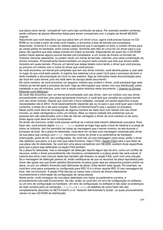 sua placa como sendo `compatível' com outro tipo conhecido de placa. Por exemplo existem centenas,
senão milhares de placas diferentes feitas para serem compatíveis com o projeto da Novell NE2000
original.
Assumindo que você descobriu que sua placa tem um driver Linux, agora você precisa buscar no CDROM ou na mídia a partir de onde você instalou, e encontrar a lista de kernels pre-compilados
disponiveis. O kernel é o nucleo do sistema operacional que é carregado no boot, e contem drivers para
as varias partes do hardware, entre outras coisas. Somente pelo fato do Linux ter um driver para a sua
placa não significa que este esteja incluido em todos os kernels. Dependendo de quem fez o CD-ROM,
podem haver apenas alguns poucos kernels pré-compilados, e um monte de drivers no formato de
módulos menores separados, ou podem haver um monte de kernels, cobrindo uma vasta combinação de
drivers incluidos. Provavelmente havera também um arquivo texto incluido que lista que drivers estão
incluidos em quais kernels. Procure um kernel que esteja listado como tendo o driver que você precisa,
ou procure um módulo com o nome do driver que você precisa.
Se você encontrou um kernel pré-compilado que tem seu driver incluido, você deverá passar a usar este
no lugar do que você está usando. A maioria dos sistemas Linux usam LILO para o processo de boot, e
terão instalado a documentação do LILO no seu sistema. Siga as instruções nesta documentação para
dar boot em outro kernel, pois isto está alem do escopo deste documento.
De outra maneira, se você encontrar um pequeno módulo que contem o driver, você precisará ligar este
módulo ao kernel após o processo de boot. Veja as informações que vieram com sua distribuição sobre
instalação e uso de módulos, junto com a seção sobre módulos neste documento. ( Usando os Drivers
Ethernet como Módulos)
Se você não encontrou nem um kernel pré-compilado com seu driver, nem um módulo com seu driver,
provavelmente você tem uma placa tipicamente incomum, e você terá que compilar seu próprio kernel
com seu driver incluido. Depois que você tem o linux instalado, compilar um kernel específico a suas
necessidades não é difícil. Você essencialmente responde yes ou no para o que você quer que o kernel
contenha, e entao diz a ele para compilar. Existe um Kernel-HowTo que o ajudara no processo.
Neste ponto você deve ter conseguido de alguma maneira ter dado boot num kernel com seu driver
incluido, ou estar carregando-o como um módulo. Mais ou menos metade dos problemas que as
pessoas tem são relacionados com o fato de não ter carregado o driver de uma maneira ou de outra,
entao agora você deve ter tudo funcionando.
Se ainda não funciona, então você precisa verificar se o kernel está mesmo detectando sua placa. Para
fazer isto, você precisa digitar dmesg | more quando se logar logo após o boot do sistema e a carga de
todos os módulos. Isto lhe permitirá ver todas as mensagens que o kernel mostrou na tela durante o
processo de boot. Se a placa foi detectada, você deve ver na lista uma mensagem mostrada pelo driver
da sua placa que começa com eth0, menciona o nome do driver e os parâmetros de hardware
(interrupção, porta de I/O, etc) configurados. Se você nâo vê uma mensagem como essa, entâo o driver
não detectou sua placa, e é por isso que nada funciona. Veja o FAQ ( Seção FAQ) para o que fazer se
sua placa não foi detectada. Se você tem uma placa compatível com NE2000, existem dicas específicas
para que a placa seja detectada na seção FAQ também.
Se a placa foi detectada, mas a mensagem de detecção reporta algum tipo de erro, como um conflito de
recursos, então o driver provavelmente não inicializou corretamente e a placa ainda não será usável. A
maioria dos erros mais comuns deste tipo também são listados na seção FAQ, junto com uma solução.
Se a mensagem de detecção parece ok, então certifique-se de que os recursos da placa reportados pelo
driver são iguais aos que foram setados fisicamente na placa (quer seja por pequenos jumpers pretos na
placa, ou por um utilitário fornecido pelo fabricante da placa.) Eles devem estar iguais. Por exemplo, se
você tem uma placa jumpeada ou configurada para IRQ 15 e o driver reporta IRQ 10 nas mensagens do
boot, não vai funcionar. A seção FAQ discute os casos mais comuns de drivers detectando
incorretamente a informação de configuração de varias placas.
Neste ponto, você conseguiu ter sua placa detectada com todos os parâmetros corretos, e
provavelmente tudo está funcionando. Se não, então ou você tem um erro de configuração no software,
ou um erro de configuração no hardware. Um erro de configuração no software é não setar os endereços
de rede corretos para os comandos ifconfig e route, os detalhes de como fazer isto são
completamente descritos no NET2-HowTo e no `Network Administrator's Guide', os quais provavelmente
vieram no seu CD-ROM da distribuição.
249

 