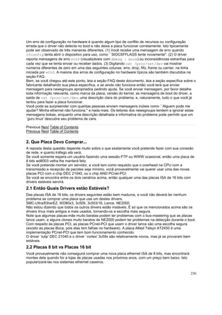 Um erro de configuração no hardware é quando algum tipo de conflito de recursos ou configuração
errada que o driver não detecta no boot e não deixa a placa funcionar corretamente. Isto tipicamente
pode ser observado de três maneiras diferentes. (1) Você recebe uma mensagem de erro quando
ifconfig tenta abrir o dispositivo para uso, como ``SIOCSFFLAGS tente novamente''. (2) O driver
reporta mensagens de erro eth0 (visualizáveis com dmesg | more) ou inconsistências estranhas para
cada vez que se tenta enviar ou receber dados. (3) Digitando cat /proc/net/dev vai mostrar
números diferentes de zero em uma das seguintes colunas: errs, drop, fifo, frame ou carrier, na linha
iniciada por eth0. A maioria dos erros de configuração no hardware típicos são também discutidos na
seção FAQ.
Bem, se você chegou até este ponto, leia a seção FAQ deste documento, leia a seção específica sobre o
fabricante detalhando sua placa específica, e se ainda não funciona então você terá que enviar
mensagem para newsgroups apropriados pedindo ajuda. Se você enviar mensagem, por favor detalhe
toda informação relevante, como marca da placa, versão do kernel, as mensagens de boot do driver, a
saida de cat /proc/net/dev, uma descrição clara do problema, e, naturamente, tudo o que você já
tentou para fazer a placa funcionar.
Você pode se surpreender com quantas pessoas enviam mensagens inúteis como ``Alguem pode me
ajudar? Minha ethernet não funciona.'' e nada mais. Os leitores dos newsgroups tendem a ignorar estas
mensagens bobas, enquanto uma descrição detalhada e informativa do problema pode permitir que um
`guru linux' descubra seu problema de cara.
Previous Next Table of Contents
Previous Next Table of Contents

2. Que Placa Devo Comprar...
A reposta desta questão depende muito sobre o que exatamente você pretende fazer com sua conexão
de rede, e quanto tráfego elá verá.
Se você somente espera um usuário fazendo uma sessão FTP ou WWW ocasional, então uma placa de
8 bits wd8003 velha lhe manterá feliz.
Se você pretende montar um servidor, e você tem como requisito que o overhead na CPU com a
transmissão e recepcão de pacotes seja mínimo, você provavelmente vai querer usar uma das novas
placas PCI com o chip DEC 21040, ou o chip AND PCnet-PCI.
Se você se encontra entre os dois cenários acima, então qualquer uma das placas ISA de 16 bits com
drivers estáveis servirá.

2.1 Então Quais Drivers estão Estáveis?
Das placas ISA de 16 bits, os drivers seguintes estão bem maduros, e você não deverá ter nenhum
problema se comprar uma placa que use um destes drivers.
SMC-Ultra/EtherEZ, WD80x3, 3c509, 3c503/16, Lance, NE2000.
Não estou dizendo que todos os outros drivers estão instáveis. É só que os mencionados acima são os
drivers linux mais antigos e mais usados, tornando-os a escolha mais segura.
Note que algumas placas-mãe muito baratas podem ter problemas com o bus-mastering que as placas
lance usam, e alguns clones muito baratos de NE2000 podem ter problemas na detecção durante o boot.
Com respeito às placas PCI, as placas PCnet-PCI que usam o driver lance são uma escolha segura
(exceto as placas Boca, pois elas tem falhas no hardware). A placa Allied Telsyn AT2450 é uma
implementação PCnet-PCI que tem bom funcionamento conhecido.
O driver `tulip' DEC 21040 e o driver `vortex' 3c59x são relativamente novos, mas já se provaram bem
estáveis.

2.2 Placas 8 bit vs Placas 16 bit
Você provavelmente não conseguirá comprar uma nova placa ethernet ISA de 8 bits, mas encontrará
montes dela quando for a lojas de placas usadas nos próximos anos, com um preço bem baixo. Isto
popularizará-las nos sistemas ethernet caseiros.
250

 