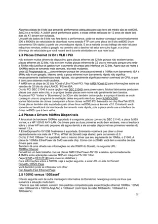 Algumas placas de 8 bits que proverão performance adequada para uso leve até médio são as wd8003,
3c503 e a ne1000. A 3c501 provê performace pobre, e estas velhas relíquias de 12 anos de idade dos
dias do XT devem ser evitadas.
Um path de dados de 8 bits nao fere tanto a performance, pode-se esperar conseguir aproximadamente
500 a 800kB/s de velocidade de download numa sessão FTP com uma placa de 8 bits wd8003 (num
barramento ISA rápido) a partir de uma máquina rápida. E se a maioria do seu tráfego de rede vai para
máquinas remotas, então o gargalo no caminho até o destino vai estar em outro lugar, e a única
diferença de velocidade que você notará será durante atividades em sua rede local.

2.3 Placas Ethernet 32 Bit / VLB / PCI
Não existem muitos drivers de dispositivo para placas ethernet de 32 bits porque não existem tantas
placas ethernet de 32 bits. Não existem muitas placas ethernet de 32 bits no mercado porque uma rede
a 10Mbs não justifica os gastos com o aumento de preço pela interface de 32 bits. Agora que as redes a
100Mbs estão se tornando mais comuns, isto está mudando.
Veja I/O Programado vs. ... para entender porque ter uma placa ethernet a 10Mbs num barramento ISA a
8MHz não é um gargalo. Mesmo tendo a placa ethernet num barramento rápido não significa
necessariamente trasferências mais rápidas, isto geralmente significará menor overhead de CPU, o que
é bom para sistemas multi-usuários.
A AMD tem os chips de 32 bits PCnet-VLB e PCnet-PCI. Veja AMD PCnet-32 para informações sobre as
versões de 32 bits do chip LANCE / PCnet-ISA.
O chip PCI DEC 21040 é outra opção (veja DEC 21040) para power-users. Muitos fabricantes produzem
placas que usam este chip, e os preços destas placas sem-nome são geralmente bem baratos.
As placas PCI `Vortex' e `Boomerang' da 3Com são também outra opção, e o preço é barato se você
conseguir uma no programa de avaliação deles enquanto ele dura. (veja 3c590/3c595)
Varios fabricantes de clones começaram a fazer clones ne2000 PCI baseados no chip RealTek 8029.
Estas placas também são suportadas pelo driver linux ne2000 para os kernels v2.0. Entretanto você
somente se beneficiará da interface de barramento mais rápida, pois a placa ainda usa a interface de
driver ne2000, que é bem velha.

2.4 Placas e Drivers 100Mbs Disponíveis
A lista atual de hardware 100Mbs suportado é a seguinte: placas com o chip DEC 21140; a placa 3c595
Vortex; e a HP 100VG ANY-LAN. Os drivers para as duas primeiras estão bem estáveis, mas o feedback
sobre o driver HP tem sido pequeno até agora devido a ele só estar disponível nas primeiras versões do
kernel 1.3.x.
A EtherExpressPro10/100B finalmente é suportada. Entretanto você terá que obter o driver
separadamente nos siste de FTP ou WWW do Donald (veja abaixo) para os kernels v2.0.
O chip 21140 10Base-? é suportado com o mesmo driver que seu equivalente de 10Mbs, o 21040. A
placa de 100Mbs EtherPower da SMC usa este chip. Como com o 21040, você tem a escolha de dois
drivers para usar.
Também dê uma olhada nas informações no site WWW do Donald, na seguinte URL:
100Mbs Ethernet
Donald fez um belo trabalho com as placas SMC EtherPower-10/100, e relatou aproximadamente
4.6MB/s entre aplicações usando TCP em máquina P5-100 Triton.
(Veja 3c595 e DEC 21140 para maiores detalhes.)
Para informações sobre a 100VG, veja a seção seguinte, e esta URL no site do Donald:
Donald's 100VG Page
Você também pode se interessar em olhar:
Dan Kegel's Fast Ethernet Page

2.5 100VG versus 100BaseT
O texto seguinte vem de outra mensagem informativa do Donald no newsgroup comp.os.linux que
sumariza a situação muito bem:
``Para os que não sabem, existem dois padrões competindo pela especificação ethernet 100Mbs, 100VG
(aka 100baseVG e 100VG-AnyLAN) e 100baseT (com tipos de cabo 100baseTx, 100baseT4 e
100baseFx)
251

 