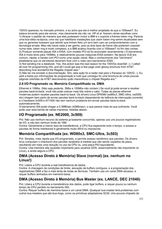 100VG apareceu no mercado primeiro, e eu acho que ela é melhor projetada do que a 100baseT. Eu
estava torcendo para ela vencer, mas claramente ela não vai. HP et al. fizeram várias escolhas ruins:
1) Atrazar o padrão de maneira que eles pudessem incluir a IBM e o suporte a frames token ring. Parecia
uma boa idéia na época, uma vez que habilitaria instalações que usam token ring serem atualizadas sem
que os gerentes tivessem que admitir que tinham feito um erro bem caro se compromentendo com a
tecnologia errada. Mas não havia nada a ser ganho, pois os dois tipos de frame não poderiam coexistir
numa rede, token ring é muito complexo, e a IBM acabou ficando com a 100baseT no fim das contas.
2) Produzir somente placas ISA e EISA. (Um modelo PCI só foi anunciado recentemente.) O barramento
ISA é muito lento para 100Mbs, e relativamente poucas máquinas EISA existem. Na época VLB era
comum, rápida, e barata com PCI como uma opção viável. Mas o conhecimento dos "old-timers"
estabelecia que os servidores deveriam ficar com o mais caro barramento EISA.
3) Not sending me a databook. Yes, this action was the real reason for the 100VGs downfall :-). I called
all over for programming info, and all I could get was a few page color glossy brochure from AT&T
describing how wonderful the Regatta chipset was.''
3) Não ter me enviado a documentação. Sim, esta ação foi a razão real para o fracasso do 100VG :-). Eu
pedi a todos por informações de programação e tudo que consegui foi uma brochura de umas poucas
páginas coloridas da AT&T descrevendo quão maravilhoso o chipset Regatta era.''

2.6 I/O Programado vs. Memória Compartilhada vs. DMA
Ethernet é 10Mbs. (Não seja pedante, 3Mbs e 100Mbs não contam.) Se você já pode enviar e receber
pacotes back-to-back, você não pode colocar mais bits sobre o cabo. Todas as placas ethernet
modernas podem receber pacotes back-to-back. Os drivers Linux DP8390 (wd80x3, SMC-Ultra, ne2000,
etc) chegam bem perto de enviar pacotes back-to-back (dependendo da latência de interrupção corrente)
e o hardware 3c509 e AT1500 não tem nenhum problema em enviar pacotes back-to-back
automaticamente.
O barramento ISA pode chegar a 5.3MB/sec (42Mb/sec), o que parece mais do que suficiente. Você
pode usar esta banda de várias maneiras, listadas abaixo.

I/O Programado (ex. NE2000, 3c509)
Pró: Não usa nenhum recurso do sistema ja bastante concorrido, apenas usa uns poucos registradores
de I/O, e não tem nenhum limite de 16M.
Contra: Geralmente a menor taxa de transferência, a CPU fica esperando todo o tempo, e acesso a
pacotes de forma interleaved é geralmente muito difícil ou impossível.

Memória Compartilhada (ex. WD80x3, SMC-Ultra, 3c503)
Pró: Simples, mais rápida que I/O programado, e permite acesso randômico aos pacotes. Os drivers
linux computam o checksum dos pacotes recebidos à medida que vão sendo copiados da placa,
resultando em mais uma redução no uso da CPU vs. uma placa PIO equivalente.
Contra: Usa memória alta (questão importante para usuários DOS, essencialmente não importante no
Linux), e ainda segura a CPU.

DMA (Acesso Direto à Memória) Slave (normal) (ex. nenhum no
Linux!)
Pró: Libera a CPU durante a real transferencia de dados.
Contra: A checagem de condições de limite, alocação de buffers contíguos, e a programação dos
registradores DMA a faz a mais lenta de todas as técnicas. Também usa um canal DMA escasso, e
requer buffers alinhados em memória baixa.

DMA (Acesso Direto à Memória) Bus Master (ex. LANCE, DEC 21040)
Pró: Libera a CPU durante a transferência dos dados, pode ligar buffers, e requer pouca ou nenhum
tempo de CPU perdido no barramento ISA.
Contra: Requer buffers de memória baixa e um canal DMA. Qualquer bus-master terá problemas com
outros bus-masters que são bus-hogs, como os primitivos adaptadores SCSI. Uns poucos chipsets de
252

 
