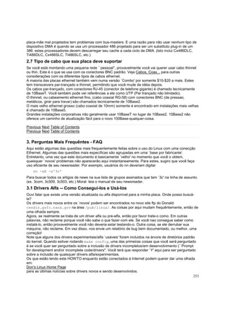 placa-mãe mal projetados tem problemas com bus-masters. E uma razão para não usar nenhum tipo de
dispositivo DMA é quando se usa um processador 486 projetado para ser um substituto plug-in de um
386: estes processadores devem descarregar seu cache a cada ciclo de DMA. (Isto inclui Cx486DLC,
Ti486DLC, Cx486SLC, Ti486SLC, etc.)

2.7 Tipo de cabo que sua placa deve suportar
Se você está montando uma pequena rede ``pessoal'', provavelmente você vai querer usar cabo thinnet
ou thin. Este é o que se usa com os conectores BNC padrão. Veja Cabos, Coax... para outras
considerações com os diferentes tipos de cabos ethernet.
A maioria das placas ethernet também vem numa versão `Combo' por somente $10-$20 a mais. Estes
tem transceivers par-trançado e thinnet, permitindo que você mude de idéia depois.
Os cabos par-trançado, com conectores RJ-45 (conector de telefone gigante) é chamado tecnicamente
de 10BaseT. Você também pode ver referências a ele como UTP (Par trançado não blindado).
O thinnet, ou cabeamento ethernet fino, (cabo coaxial RG-58) com conectores BNC (de pressao,
metálicos, girar para travar) são chamados tecnicamente de 10Base2.
O mais velho ethernet grosso (cabo coaxial de 10mm) somente é encontrado em instalações mais velhas
é chamado de 10Base5.
Grandes instalações corporativas irão geralmente usar 10BaseT no lugar de 10Base2. 10Base2 não
oferece um caminho de atualização fácil para o novo 100Base-qualquer-coisa.
Previous Next Table of Contents
Previous Next Table of Contents

3. Perguntas Mais Frequêntes - FAQ
Aqui estão algumas das questões mais frequentemente feitas sobre o uso do Linux com uma conecção
Ethernet. Algumas das questões mais específicas são agrupadas em uma `base por fabricante'.
Entretanto, uma vez que este documento é basicamente `velho' no momento que você o obtem,
quaisquer `novos' problemas não aparecerão aqui instantaneamente. Para estes, sugiro que você faça
uso eficiente de seu newsreader. Por exemplo, usuários do nn deveriam digitar
nn -xX -s'3c'
Para buscar todos os artigos de news na sua lista de grupos assinados que tem `3c' na linha de assunto.
(ex. 3com, 3c509, 3c503, etc.) Moral: leia o manual de seu newsreader.

3.1 Drivers Alfa -- Como Consegui-los e Usá-los
Ouvi falar que existe uma versão atualizada ou alfa disponível para a minha placa. Onde posso buscála?
Os drivers mais novos entre os `novos' podem ser encontrados no novo site ftp do Donald:
cesdis.gsfc.nasa.gov na área /pub/linux/. As coisas por aqui mudam frequêntemente, então de
uma olhada sempre.
Agora, se realmente se trata de um driver alfa ou pre-alfa, então por favor trate-o como. Em outras
palavras, não reclame porque você não sabe o que fazer com ele. Se você nao consegue saber como
instalá-lo, então provavelmente você não deveria estar testando-o. Outra coisa, se ele derrubar sua
máquina, não reclame. Em vez disso, nos envie um relatório de bug bem documentado, ou melhor, uma
correção!
Note que alguns dos drivers experimentais/alfa `usáveis' foram incluidos na árvore de diretórios padrão
do kernel. Quando estiver rodando make config, uma das primeiras coisas que você será perguntado
é se você quer ser perguntado sobre a inclusão de drivers incompletos/em desenvolvimento (``Prompt
for development and/or incomplete code/drivers''. Você terá que responder `Y' aqui para ser perguntado
sobre a inclusão de quaisquer drivers alfa/experimentais.
Os que estão lendo este HOWTO enquanto estão conectados à Internet podem querer dar uma olhada
em:
Don's Linux Home Page
para as últimas notícias sobre drivers novos e sendo desenvolvidos.
253

 