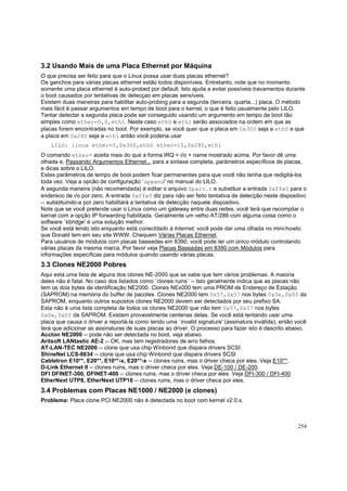 3.2 Usando Mais de uma Placa Ethernet por Máquina
O que precisa ser feito para que o Linux possa usar duas placas ethernet?
Os ganchos para várias placas ethernet estão todos disponíveis. Entretanto, note que no momento
somente uma placa ethernet é auto-probed por default. Isto ajuda a evitar possíveis travamentos durante
o boot causados por tentativas de detecçao em placas sensíveis.
Existem duas maneiras para habilitar auto-probing para a segunda (terceira, quarta...) placa. O método
mais fácil é passar argumentos em tempo de boot para o kernel, o que é feito usualmente pelo LILO.
Tentar detectar a segunda placa pode ser conseguido usando um argumento em tempo de boot tão
simples como ether=0,0,eth1. Neste caso eth0 e eth1 serão associados na ordem em que as
placas forem encontradas no boot. Por exemplo, se você quer que a placa em 0x300 seja a eth0 e que
a placa em 0x280 seja a eth1 então você poderia usar
LILO: linux ether=5,0x300,eth0 ether=15,0x280,eth1
O comando ether= aceita mais do que a forma IRQ + i/o + name mostrado acima. Por favor dê uma
olhada e, Passando Argumentos Ethernet... para a sintaxe completa, parâmetros específicos de placas,
e dicas sobre o LILO.
Estes parâmetros de tempo de boot podem ficar permanentes para que você não tenha que redigitá-los
toda vez. Veja a opcão de configuração `append' no manual do LILO.
A segunda maneira (não recomendada) é editar o arquivo Sparc.c e substituir a entrada 0xffe0 para o
endereco de i/o por zero. A entrada 0xffe0 diz para não ser feito tentativa de detecção neste dispositivo
-- substituindo-a por zero habilitará a tentativa de detecção naquele dispositivo.
Note que se você pretende usar o Linux como um gateway entre duas redes, você terá que recompilar o
kernel com a opção IP forwarding habilitada. Geralmente um velho AT/286 com alguma coisa como o
software `kbridge' é uma solução melhor.
Se você está lendo isto enquanto está conectdado à Internet, você pode dar uma olhada no mini-howto
que Donald tem em seu site WWW. Chequem Várias Placas Ethernet.
Para usuários de módulos com placas baseadas em 8390, você pode ter um único módulo controlando
várias placas da mesma marca. Por favor veja Placas Baseadas em 8390 com Módulos para
informações específicas para módulos quando usando várias placas.

3.3 Clones NE2000 Pobres
Aqui está uma lista de alguns dos clones NE-2000 que se sabe que tem vários problemas. A maioria
deles não é fatal. No caso dos listados como `clones ruins` -- Isto geralmente indica que as placas não
tem os dois bytes de identificação NE2000. Clones NEx000 tem uma PROM de Endereço de Estação
(SAPROM) na memória do buffer de pacotes. Clones NE2000 tem 0x57,0x57 nos bytes 0x0e,0x0f da
SAPROM, enquanto outros supostos clones NE2000 devem ser detectados por seu prefixo SA.
Esta não é uma lista completa de todos os clones NE2000 que não tem 0x57,0x57 nos bytes
0x0e,0x0f da SAPROM. Existem provavelmente centenas delas. Se você está tentando usar uma
placa que causa o driver a reportá-la como tendo uma `invalid signature' (assinatura inválida), então você
terá que adicionar as assinaturas de suas placas ao driver. O processo para fazer isto é descrito abaixo.
Accton NE2000 -- pode não ser detectada no boot, veja abaixo.
Aritsoft LANtastic AE-2 -- OK, mas tem registradores de erro falhos.
AT-LAN-TEC NE2000 -- clone que usa chip Winbond que dispara drivers SCSI
ShineNet LCS-8634 -- clone que usa chip Winbond que dispara drivers SCSI
Cabletron E10**, E20**, E10**-x, E20**-x -- clones ruins, mas o driver checa por eles. Veja E10**.
D-Link Ethernet II -- clones ruins, mas o driver checa por eles. Veja DE-100 / DE-200.
DFI DFINET-300, DFINET-400 -- clones ruins, mas o driver checa por eles. Veja DFI-300 / DFI-400
EtherNext UTP8, EtherNext UTP16 -- clones ruins, mas o driver checa por eles.

3.4 Problemas com Placas NE1000 / NE2000 (e clones)
Problema: Placa clone PCI NE2000 não é detectada no boot com kernel v2.0.x.

254

 