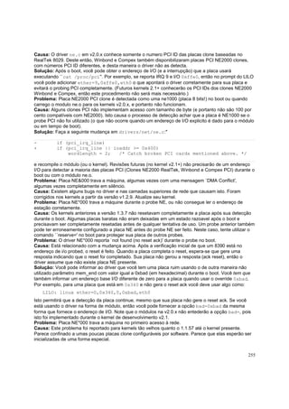 Causa: O driver ne.c em v2.0.x conhece somente o numero PCI ID das placas clone baseadas no
RealTek 8029. Deste então, Winbond e Compex também disponibilizaram placas PCI NE2000 clones,
com números PCI ID diferentes, e desta maneira o driver não as detecta.
Solução: Após o boot, você pode obter o endereço de I/O (e a interrupção) que a placa usará
executando ``cat /proc/pci''. Por exemplo, se reporta IRQ 9 e I/O 0xffe0, então no prompt do LILO
você pode adicionar ether=9,0xffe0,eth0 o que apontará o driver corretamente para sua placa e
evitará o probing PCI completamente. (Futuros kernels 2.1+ conhecerão os PCI IDs dos clones NE2000
Winbond e Compex, então este procedimento não será mais necessário.)
Problema: Placa NE2000 PCI clone é detectada como uma ne1000 (placa 8 bits!) no boot ou quando
carrego o modulo ne.o para os kernels v2.0.x, e portanto não funcionam.
Causa: Alguns clones PCI não implementam acesso com tamanho de byte (e portanto não são 100 por
cento compatíveis com NE2000). Isto causa o processo de detecção achar que a placa é NE1000 se o
probe PCI não foi utilizado (o que não ocorre quando um endereço de I/O explicito é dado para o módulo
ou em tempo de boot).
Solução: Faça a seguinte mudança em drivers/net/ne.c:"
+

if (pci_irq_line)
if (pci_irq_line || ioaddr >= 0x400)
wordlength = 2;
/* Catch broken PCI cards mentioned above. */

e recompile o módulo (ou o kernel). Revisões futuras (no kernel v2.1+) não precisarão de um endereço
I/O para detectar a maioria das placas PCI (Clones NE2000 RealTek, Winbond e Compex PCI) durante o
boot ou com o módulo ne.o.
Problema: Placa NE&000 trava a máquina, algumas vezes com uma mensagem `DMA Conflict',
algumas vezes completamente em silêncio.
Causa: Existem alguns bugs no driver e nas camadas superiores de rede que causam isto. Foram
corrigidos nos kernels a partir da versão v1.2.9. Atualize seu kernel.
Problema: Placa NE*000 trava a máquine durante o probe NE, ou não consegue ler o endereço de
estação corretamente.
Causa: Os kernels anteriores a versão 1.3.7 não resetavam completamente a placa após sua detecção
durante o boot. Algumas placas baratas não eram deixadas em um estado razoavel após o boot e
precisavam ser completamente resetadas antes de qualquer tentativa de uso. Um probe anterior também
pode ter erroneamente configurado a placa NE antes do probe NE ser feito. Neste caso, tente utilizar o
comando ``reserve=' no boot para proteger sua placa de outros probes.
Problema: O driver NE*000 reporta `not found (no reset ack)' durante o probe no boot.
Causa: Está relacionado com a mudança acima. Após a verificação inicial de que um 8390 está no
endereço de i/o probed, o reset é feito. Quando a placa completa o reset, espera-se que gere uma
resposta indicando que o reset foi completado. Sua placa não gerou a resposta (ack reset), então o
driver assume que não existe placa NE presente.
Solução: Você pode informar ao driver que você tem uma placa ruim usando o de outra maneira não
utilizado parâmetro mem_end com valor igual a 0xbad (em hexadecimal) durante o boot. Você tem que
também informar um endereço base I/O diferente de zero para a placa quando usar o override 0xbad.
Por exemplo, para uma placa que está em 0x340 e não gera o reset ack você deve usar algo como:
LILO: linux ether=0,0x340,0,0xbad,eth0
Isto permitirá que a detecção da placa continue, mesmo que sua placa não gere o reset ack. Se você
está usando o driver na forma de módulo, então você pode fornecer a opcão bad=0xbad da mesma
forma que fornece o endereço de I/O. Note que o módulos na v2.0.x não entederão a opção bad=, pois
isto foi implementado durante o kernel de desenvolvimento v2.1.
Problema: Placa NE*000 trava a máquina no primeiro acesso à rede.
Causa: Este problema foi reportado para kernels tão velhos quanto o 1.1.57 até o kernel presente.
Parece confinado a umas poucas placas clone configuráveis por software. Parece que elas esperão ser
inicializadas de uma forma especial.
255

 