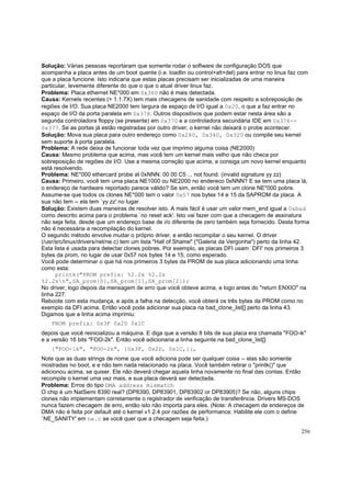 Solução: Várias pessoas reportaram que somente rodar o software de configuração DOS que
acompanha a placa antes de um boot quente (i.e. loadlin ou control+alt+del) para entrar no linux faz com
que a placa funcione. Isto indicaria que estas placas precisam ser inicializadas de uma maneira
particular, levemente diferente do que o que o atual driver linux faz.
Problema: Placa ethernet NE*000 em 0x360 não é mais detectada.
Causa: Kernels recentes (> 1.1.7X) tem mais checagens de sanidade com respeito a sobreposição de
regiões de I/O. Sua placa NE2000 tem largura de espaço de I/O igual a 0x20, o que a faz entrar no
espaço de I/O da porta paralela em 0x378. Outros dispositivos que podem estar nesta área são a
segunda controladora floppy (se presente) em 0x370 e a controladora secundária IDE em 0x376-0x377. Se as portas já estão registradas por outro driver, o kernel não deixará o probe acontecer.
Solução: Mova sua placa para outro endereço como 0x280, 0x340, 0x320 ou compile seu kernel
sem suporte à porta paralela.
Problema: A rede deixa de funcionar toda vez que imprimo alguma coisa (NE2000)
Causa: Mesmo problema que acima, mas você tem um kernel mais velho que não checa por
sobreposição de regiões de I/O. Use a mesma correção que acima, e consiga um novo kernel enquanto
está resolvendo.
Problema: NE*000 ethercard probe at 0xNNN: 00 00 C5 ... not found. (invalid signature yy zz)
Causa: Primeiro, você tem uma placa NE1000 ou NE2000 no endereco 0xNNN? E se tem uma placa lá,
o endereço de hardware reportado parece válido? Se sim, então você tem um clone NE*000 pobre.
Assume-se que todos os clones NE*000 tem o valor 0x57 nos bytes 14 e 15 da SAPROM da placa. A
sua não tem -- ela tem `yy zz' no lugar.
Solução: Existem duas maneiras de resolver isto. A mais fácil é usar um valor mem_end igual a 0xbad
como descrito acima para o problema `no reset ack'. Isto vai fazer com que a checagem de assinatura
não seja feita, desde que um endereço base de i/o diferente de zero também seja fornecido. Desta forma
não é necessária a recompilação do kernel.
O segundo método envolve mudar o próprio driver, e então recompilar o seu kernel. O driver
(/usr/src/linux/drivers/net/ne.c) tem um lista "Hall of Shame" ("Galeria da Vergonha") perto da linha 42.
Esta lista é usada para detectar clones pobres. Por exemplo, as placas DFI usam `DFI' nos primeiros 3
bytes da prom, no lugar de usar 0x57 nos bytes 14 e 15, como esperado.
Você pode determinar o que há nos primeiros 3 bytes da PROM de sua placa adicionando uma linha
como esta:
printk("PROM prefix: %2.2x %2.2x
%2.2xn",SA_prom[0],SA_prom[1],SA_prom[2]);
No driver, logo depois da mensagem de erro que você obteve acima, e logo antes do "return ENXIO" na
linha 227.
Reboote com esta mudança, e após a falha na detecção, você obterá os três bytes da PROM como no
exemplo da DFI acima. Então você pode adicionar sua placa na bad_clone_list[] perto da linha 43.
Digamos que a linha acima imprimiu:
PROM prefix: 0x3F 0x2D 0x1C
depois que você reinicializou a máquina. E diga que a versão 8 bits de sua placa era chamada "FOO-ik"
e a versão 16 bits "FOO-2k". Então você adicionaria a linha seguinte na bad_clone_list[]:
{"FOO-1k", "FOO-2k", {0x3F, 0x2D, 0x1C,}},
Note que as duas strings de nome que você adiciona pode ser qualquer coisa -- elas são somente
mostradas no boot, e e não tem nada relacionado na placa. Você também retirar o "printk()" que
adicionou acima, se quiser. Ele não deverá chegar aquela linha novamente no final das contas. Então
recompile o kernel uma vez mais, e sua placa deverá ser detectada.
Problema: Erros do tipo DMA address mismatch
O chip é um NatSemi 8390 real? (DP8390, DP83901, DP83902 or DP83905)? Se não, alguns chips
clones não implementam corretamente o registrador de verificação de transferência. Drivers MS-DOS
nunca fazem checagem de erro, então isto não importa para eles. (Note: A checagem de endereços de
DMA não é feita por default até o kernel v1.2.4 por razões de performance. Habilite ele com o define
`NE_SANITY' em ne.c se você quer que a checagem seja feita.)
256

 