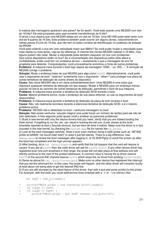 A maioria das mensagens aparecem aos pares? Se for assim: Você está usando uma NE2000 num slot
de 16 bits? Ele está jumpeado para usar somente transferências de 8 bits?
O driver Linux espera que uma NE2000 esteja em um slot de 16 bits. Uma NE1000 pode estar tanto num
slot de 8 quanto de 16 bits. Este problema também pode ocorrer em alguns clones, notavelmente em
velhas placas D-Link de 16 bits, que não tem os bytes corretos de identificação no endereço de estação
da PROM.
Você está rodando o bus em uma velocidade maior que 8MHz? Se você puder mudar a velocidade (para
mais rápida ou mais lenta), veja se faz diferença. A maioria dos clones NE2000 rodarão a 16 MHz, mas
alguns podem não rodar. Mudar a velocidade pode também mascarar um bus com problemas.
Que outros dispositivos estão no bus? Se a movimentação dos dispositivos pelos slots altera a
confiabilidade, então você tem um problema de bus -- exatamente o que a mensagem de erro foi
projetada para detectar. Congratulações, você provavelmente encontrou a fonte de outros problemas.
Problema: A máquina trava durante o boot logo depois da mensagem `8390...' ou `WD....'. A remoção da
NE2000 corrige o problema.
Solução: Mude o endereço base de sua NE2000 para algo como 0x340. Alternativamente, você pode
usar o argumento de boot ``reserve='' juntamente com o argumento ``ether='' para proteger sua placa de
outras tentativas de detecção de outros drivers de dispositivo.
Causa: Seu clone NE2000 não é um clone suficientemente bom. Uma NE2000 é uma coisa que
disparará quaisquer tentativa de detecção em seu espaço. Mudar a NE2000 para um endereço menos
popular irá tirá-la do caminho de outras tentativas de detecção, permitindo o boot de sua máquina.
Problema: A máquina trava durante a tentativa de detecção SCSI durante o boot.
Causa: Mesmo problema acima, mude o endereço de sua placa ethernet, ou use os argumentos de boot
reserve/ether.
Problema: A máquina trava durante a tentativa de detecção da placa de som durante o boot.
Causa: Não, isto realmente acontece durante a silenciosa tentativa de detecção SCSI, e é o mesmo
problema acima.
Problema: NE2000 não é detectada no boot - nenhuma mensagem no boot
Solução: Não existe nenhuma `solução mágica' pois pode haver um número de razões para ela não ter
sido detectada. A lista seguinte pode ajudar você a analisar os possíveis problemas.
1) Build a new kernel with only the device drivers that you need. Verify that you are indeed booting the
fresh kernel. Forgetting to run lilo, etc. can result in booting the old one. (Look closely at the build
time/date reported at boot.) Sounds obvious, but we have all done it before. Make sure the driver is in fact
included in the new kernel, by checking the System.map file for names like ne_probe.
2) Look at the boot messages carefully. Does it ever even mention doing a ne2k probe such as `NE*000
probe at 0xNNN: not found (blah blah)' or does it just fail silently. There is a big difference. Use
dmesg|more to review the boot messages after logging in, or hit Shift-PgUp to scroll the screen up after
the boot has completed and the login prompt appears.
3) After booting, do a cat /proc/ioports and verify that the full iospace that the card will require is
vacant. If you are at 0x300 then the ne2k driver will ask for 0x300-0x31f. If any other device driver has
registered even one port anywhere in that range, the probe will not take place at that address and will
silently continue to the next of the probed addresses. A common case is having the lp driver reserve
0x378 or the second IDE channel reserve 0x376 which stops the ne driver from probing 0x360-0x380.
4) Same as above for cat /proc/interrupts. Make sure no other device has registered the interrupt
that you set the ethercard for. In this case, the probe will happen, and the ether driver will complain loudly
at boot about not being able to get the desired IRQ line.
5) If you are still stumped by the silent failure of the driver, then edit it and add some printk() to the probe.
For example, with the ne2k you could add/remove lines (marked with a `+' or `-') in net/ne.c like:
int reg0 = inb_p(ioaddr);
+
+
+

printk("NE2k probe - now checking %xn",ioaddr);
if (reg0 == 0xFF)
if (reg0 == 0xFF) {
printk("NE2k probe - got 0xFF (vacant i/o port)n");
257

 