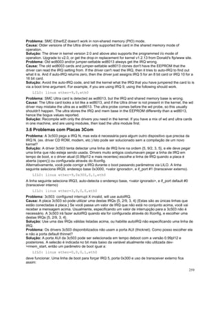 Problema: SMC EtherEZ doesn't work in non-shared memory (PIO) mode.
Causa: Older versions of the Ultra driver only supported the card in the shared memory mode of
operation.
Solução: The driver in kernel version 2.0 and above also supports the programmed i/o mode of
operation. Upgrade to v2.0, or get the drop-in replacement for kernel v1.2.13 from Donald's ftp/www site.
Problema: Old wd8003 and/or jumper-settable wd8013 always get the IRQ wrong.
Causa: The old wd8003 cards and jumper-settable wd8013 clones don't have the EEPROM that the
driver can read the IRQ setting from. If the driver can't read the IRQ, then it tries to auto-IRQ to find out
what it is. And if auto-IRQ returns zero, then the driver just assigns IRQ 5 for an 8 bit card or IRQ 10 for a
16 bit card.
Solução: Avoid the auto-IRQ code, and tell the kernel what the IRQ that you have jumpered the card to is
via a boot time argument. For example, if you are using IRQ 9, using the following should work.
LILO: linux ether=9,0,eth0
Problema: SMC Ultra card is detected as wd8013, but the IRQ and shared memory base is wrong.
Causa: The Ultra card looks a lot like a wd8013, and if the Ultra driver is not present in the kernel, the wd
driver may mistake the ultra as a wd8013. The ultra probe comes before the wd probe, so this usually
shouldn't happen. The ultra stores the IRQ and mem base in the EEPROM differently than a wd8013,
hence the bogus values reported.
Solução: Recompile with only the drivers you need in the kernel. If you have a mix of wd and ultra cards
in one machine, and are using modules, then load the ultra module first.

3.6 Problemas com Placas 3Com
Problema: A 3c503 pega a IRQ N, mas esta é necessária para algum outro dispositivo que precisa da
IRQ N. (ex. driver CD ROM, modem, etc.) Isto pode ser solucionado sem a compilação de um novo
kernel?
Solução: A driver 3c503 tenta detectar uma linha de IRQ livre na ordem {5, 9/2, 3, 5}, e ele deve pegar
uma linha que não esteja sendo usada. Drivers muito antigos costumavam pegar a linha de IRQ em
tempo de boot, e o driver atual (0.99pl12 e mais recentes) escolhe a linha de IRQ quando a placa é
aberta (open()) ou configurada através do ifconfig.
Alternativamente, você pode corrigir a IRQ durante o boot passando parâmetros via LILO. A linha
seguinte seleciona IRQ9, endereço base 0x3000, <valor ignorado>, e if_port #1 (transceiver externo).
LILO: linux ether=9,0x300,0,1,eth0
A linha seguinte seleciona IRQ3, auto-detecta o endereço base, <valor ignorado>, e if_port default #0
(transceiver interno)
LILO: linux ether=3,0,0,0,eth0
Problema: 3c503: configured interrupt X invalid, will use autoIRQ.
Causa: A placa 3c503 só pode utilizar uma destas IRQs {5, 2/9, 3, 4} (Estas são as únicas linhas que
estão conectadas à placa.} Se você passa um valor de IRQ que não está no conjunto acima, você vai
receber a mensagem acima. Usualmente, especificando um valor de interrupção para a 3c503 não é
necessário. A 3c503 irá fazer autoIRQ quando ela for configurada através do ifconfig, e escolher uma
destas IRQs {5, 2/9, 3, 4}.
Solução: Use uma das IRQs válidas listadas acima, ou habilite autoIRQ não especificando uma linha de
IRQ.
Problema: Os drivers 3c503 disponibilizados não usam a porta AUI (thicknet). Como posso escolher ela
e não a porta default thinnet?
Solução: A porta AUI da 3c503 pode ser selecionada em tempo deboot com a versão 0.99pl12 e
posteriores. A selecão é indicada no bit mais baixo da variável atualmente não utilizada dev>rmem_start, então um parâmetro de boot igual a:
LILO: linux ether=0,0,0,1,eth0
deve funcionar. Uma linha de boot para forçar IRQ 5, porta 0x300 e uso de transceiver externo fica
assim:
259

 