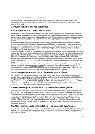 LILO: linux ether=5,0x300,0,1,eth0
Com os kernels 1.3.42 e mais recentes, você pode especificar a porta AUI também quando está
carregando ela como módulo. Apenas inclua xcvr=1 na linha de comando insmod junto com seus
valores de i/o e irq.

3.7 Questões Frequêntes não Específicas.

Placa Ethernet Não Detectada no Boot.
Geralmente a razão disto é que as pessoas não estão usando um kernel que tenha suporte para sua
placa. Se você está usando um kernel precompilado que é parte de sua distribuição, então verifique na
documentação para ver que kernel está instalado, e se ele foi compilado com suporte para sua placa. Se
ele não foi, então suas opções são procurar um que tenha suporte para sua placa, ou compilar você
mesmo.
É usualmente sábio compilar seu próprio kernel somente com os drivers que você precisa, pois isto
diminui o tamanho do kernel (poupando sua preciosa RAM para as aplicações!) e reduz o número de
probes a dispositivos que podem prejudicar hardware sensível. Compilar um kernel não é complicado
como parece. Você apenas terá que responder sim ou não para um monte de questões sobre que
drivers você quer, e ele faz o resto.
A próxima causa principal é ter outro dispositivo usando parte do espaço de I/O que sua placa precisa. A
maioria das placas tem tamanho de espaço de I/O igual a 16 ou 32 bytes. Se sua placa está configurada
para 0x300 e 32 bytes de espaço de I/O, então o driver usará 0x300-0x31f. Se qualquer outro driver de
dispositivo tiver registrado pelo menos uma porta dentro desta faixa, o probe não será feito neste
endereço e o driver irá continuar silenciosamente para o próximo endereco a ser probed. Então, depois
do boot, execute cat /proc/ioports e verifique se todo o espaço de I/O que sua placa precisa está
vago.
A próxima causa principal é sua placa estar jumpeada para um endereço de I/O que não é probed por
default. Existe uma lista de endereços probed para cada placa neste documento. Mesmo que a
configuração de I/O de sua placa não esteja na lista de endereços probed, você pode fornecer isto no
boot com o comando ether= como descrito em Passando Parâmetros Ethernet...
ifconfig

reporta endereço de i/o incorreto para a placa.

No it doesn't. You are just interpreting it incorrectly. This is not a bug, and the numbers reported are
correct. It just happens that some 8390 based cards (wd80x3, smc-ultra, etc) have the actual 8390 chip
living at an offset from the first assigned i/o port. Try cd /usr/src/linux/drivers/net;grep
NIC_OFFSET *.c|more to see what is going on. This is the value stored in dev->base_addr, and is
what ifconfig reports. If you want to see the full range of ports that your card uses, then try cat
/proc/ioports which will give the numbers you expect.

Shared Memory ISA cards in PCI Machine dont work (0xffff)
This will usually show up as reads of lots of 0xffff values. No shared memory cards of any type will
work in a PCI machine unless you have the PCI ROM BIOS/CMOS SETUP configuration set properly.
You have to set it to allow shared memory access from the ISA bus for the memory region that your card
is trying to use. If you can't figure out which settings are applicable then ask your supplier or local
computer guru. For AMI BIOS, there is usually a "Plug and Play" section where there will be an ``ISA
Shared Memory Size'' and ``ISA Shared Memory Base'' settings. For cards like the wd8013 and SMC
Ultra, change the size from the default of `Disabled' to 16kB, and change the base to the shared memory
address of your card.

NexGen machine gets `mismatched read page pointers' errors.
A quirk of the NexGen CPU caused all users with 8390 based cards (wd80x3, 3c503, SMC Ultra/EtherEZ,
ne2000, etc.) to get these error messages. Kernel versions 2.0 and above do not have these problems.
Upgrade your kernel.
260

 