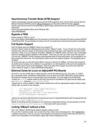 Asynchronous Transfer Mode (ATM) Support
Werner Almesberger has been playing around with ATM support for linux. He has been working with the
Efficient Networks ENI155p board ( Efficient Networks) and the Zeitnet ZN1221 board ( Zeitnet).
Werner says that the driver for the ENI155p is rather stable, while the driver for the ZN1221 is presently
unfinished.
Check the latest/updated status at the following URL:
Linux ATM Support

Suporte a FDDI
Existe suporte a FDDI no Linux?
Sim, LArry Stefani (stefani@lkg.dec.com) escreveu um driver para os kernels v2.0 para as placas DEFEA
e DEFPA da DEC. Foram incluidos no kernel v2.0.24. Correntemente nenhuma outra placa é suportada.

Full Duplex Support
Will Full Duplex give me 20MBps? Does Linux support it?
Cameron Spitzer writes the following about full duplex 10Base-T cards: ``If you connect it to a full duplex
switched hub, and your system is fast enough and not doing much else, it can keep the link busy in both
directions. There is no such thing as full duplex 10BASE-2 or 10BASE-5 (thin and thick coax). Full Duplex
works by disabling collision detection in the adapter. That's why you can't do it with coax; the LAN won't
run that way. 10BASE-T (RJ45 interface) uses separate wires for send and receive, so it's possible to run
both ways at the same time. The switching hub takes care of the collision problem. The signalling rate is
10 Mbps.''
So as you can see, you still will only be able to receive or transmit at 10Mbps, and hence don't expect a
2x performance increase. As to whether it is supported or not, that depends on the card and possibly the
driver. Some cards may do auto-negotiation, some may need driver support, and some may need the
user to select an option in a card's EEPROM configuration.

Ethernet Cards for Linux on Alpha/AXP PCI Boards
As of v2.0, only the 3c509, depca, de4x5 lance32, and all the 8390 drivers (wd, smc-ultra, ne, 3c503,
etc.) have been made `architecture independent' so as to work on the DEC Alpha CPU based systems.
Note that the changes that are required aren't that complicated. You only need to do the following:
-multiply all jiffies related values by HZ/100 to account for the different HZ value that the Alpha uses.
(i.e timeout=2; becomes timeout=2*HZ/100;)
-replace any i/o memory (640k to 1MB) pointer dereferences with the appropriate readb() writeb() readl()
writel() calls, as shown in this example.
+
+

int *mem_base = (int *)dev->mem_start;
mem_base[0] = 0xba5eba5e;
unsigned long mem_base = dev->mem_start;
writel(0xba5eba5e, mem_base);

-replace all memcpy() calls that have i/o memory as source or target destinations with the appropriate one
of memcpy_fromio() or memcpy_toio().
Details on handling memory accesses in an architecture independent fashion are documented in the file
linux/Documentation/IO-mapping.txt that comes with recent kernels.

Linking 10BaseT without a Hub
Can I link 10BaseT (RJ45) based systems together without a hub?
You can link 2 machines easily, but no more than that, without extra devices/gizmos. See Twisted Pair -it explains how to do it. And no, you can't hack together a hub just by crossing a few wires and stuff. It's
pretty much impossible to do the collision signal right without duplicating a hub.

261

 