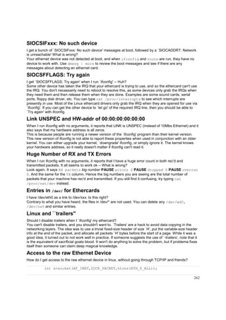 SIOCSIFxxx: No such device
I get a bunch of `SIOCSIFxxx: No such device' messages at boot, followed by a `SIOCADDRT: Network
is unreachable' What is wrong?
Your ethernet device was not detected at boot, and when ifconfig and route are run, they have no
device to work with. Use dmesg | more to review the boot messages and see if there are any
messages about detecting an ethernet card.

SIOCSFFLAGS: Try again
I get `SIOCSFFLAGS: Try again' when I run `ifconfig' -- Huh?
Some other device has taken the IRQ that your ethercard is trying to use, and so the ethercard can't use
the IRQ. You don't necessairly need to reboot to resolve this, as some devices only grab the IRQs when
they need them and then release them when they are done. Examples are some sound cards, serial
ports, floppy disk driver, etc. You can type cat /proc/interrupts to see which interrupts are
presently in use. Most of the Linux ethercard drivers only grab the IRQ when they are opened for use via
`ifconfig'. If you can get the other device to `let go' of the required IRQ line, then you should be able to
`Try again' with ifconfig.

Link UNSPEC and HW-addr of 00:00:00:00:00:00
When I run ifconfig with no arguments, it reports that LINK is UNSPEC (instead of 10Mbs Ethernet) and it
also says that my hardware address is all zeros.
This is because people are running a newer version of the `ifconfig' program than their kernel version.
This new version of ifconfig is not able to report these properties when used in conjunction with an older
kernel. You can either upgrade your kernel, `downgrade' ifconfig, or simply ignore it. The kernel knows
your hardware address, so it really doesn't matter if ifconfig can't read it.

Huge Number of RX and TX Errors
When I run ifconfig with no arguments, it reports that I have a huge error count in both rec'd and
transmitted packets. It all seems to work ok -- What is wrong?
Look again. It says RX packets big number PAUSE errors 0 PAUSE dropped 0 PAUSE overrun
0. And the same for the TX column. Hence the big numbers you are seeing are the total number of
packets that your machine has rec'd and transmitted. If you still find it confusing, try typing cat
/proc/net/dev instead.

Entries in /dev/ for Ethercards
I have /dev/eth0 as a link to /dev/xxx. Is this right?
Contrary to what you have heard, the files in /dev/* are not used. You can delete any /dev/wd0,
/dev/ne0 and similar entries.

Linux and ``trailers''
Should I disable trailers when I `ifconfig' my ethercard?
You can't disable trailers, and you shouldn't want to. `Trailers' are a hack to avoid data copying in the
networking layers. The idea was to use a trivial fixed-size header of size `H', put the variable-size header
info at the end of the packet, and allocate all packets `H' bytes before the start of a page. While it was a
good idea, it turned out to not work well in practice. If someone suggests the use of `-trailers', note that it
is the equivalent of sacrificial goats blood. It won't do anything to solve the problem, but if problema fixes
itself then someone can claim deep magical knowledge.

Access to the raw Ethernet Device
How do I get access to the raw ethernet device in linux, without going through TCP/IP and friends?
int s=socket(AF_INET,SOCK_PACKET,htons(ETH_P_ALL));
262

 