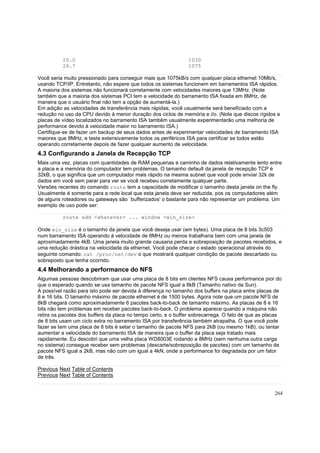 20.0
26.7

1030
1075

Você seria muito pressionado para conseguir mais que 1075kB/s com qualquer placa ethernet 10Mb/s,
usando TCP/IP. Entretanto, não espere que todos os sistemas funcionem em barramentos ISA rápidos.
A maioria dos sistemas não funcionará corretamente com velocidades maiores que 13MHz. (Note
também que a maioria dos sistemas PCI tem a velocidade do barramento ISA fixada em 8MHz, de
maneira que o usuário final não tem a opção de aumentá-la.)
Em adição as velocidades de transferência mais rápidas, você usualmente será beneficiado com a
redução no uso da CPU devido à menor duração dos ciclos de memória e i/o. (Note que discos rígidos e
placas de vídeo localizados no barramento ISA também usualmente experimentarão uma melhoria de
performance devido à velocidade maior no barramento ISA.)
Certifique-se de fazer um backup de seus dados antes de experimentar velocidades de barramento ISA
maiores que 8MHz, e teste extensivamente todos os periféricos ISA para certificar se todos estão
operando corretamente depois de fazer qualquer aumento de velocidade.

4.3 Configurando a Janela de Recepção TCP
Mais uma vez, placas com quantidades de RAM pequenas e caminho de dados relativamente lento entre
a placa e a memória do computador tem problemas. O tamanho default da janela de recepção TCP é
32kB, o que significa que um computador mais rápido na mesma subnet que você pode enviar 32k de
dados em você sem parar para ver se você recebeu corretamente qualquer parte.
Versões recentes do comando route tem a capacidade de modificar o tamanho desta janela on the fly.
Usualmente é somente para a rede local que esta janela deve ser reduzida, pos os computadores além
de alguns roteadores ou gateways são `bufferizados' o bastante para não representar um problema. Um
exemplo de uso pode ser:
route add <whatever> ... window <win_size>
Onde win_size é o tamanho da janela que você deseja usar (em bytes). Uma placa de 8 bits 3c503
num barramento ISA operando à velocidade de 8MHz ou menos trabalharia bem com uma janela de
aproximadamente 4kB. Uma janela muito grande causaria perda e sobreposição de pacotes recebidos, e
uma redução drástica na velocidade da ethernet. Você pode checar o estado operacional através do
seguinte comando: cat /proc/net/dev o que mostrará qualquer condição de pacote descartado ou
sobreposto que tenha ocorrido.

4.4 Melhorando a performance do NFS
Algumas pessoas descobriram que usar uma placa de 8 bits em clientes NFS causa performance pior do
que o esperado quando se usa tamanho de pacote NFS igual a 8kB (Tamanho nativo da Sun).
A possível razão para isto pode ser devida à diferença no tamanho dos buffers na placa entre placas de
8 e 16 bits. O tamanho máximo de pacote ethernet é de 1500 bytes. Agora note que um pacote NFS de
8kB chegará como aproximadamente 6 pacotes back-to-back de tamanho máximo. As placas de 8 e 16
bits não tem problemas em receber pacotes back-to-back. O problema aparece quando a máquina não
retira os pacotes dos buffers da placa no tempo certo, e o buffer sobrecarrega. O fato de que as placas
de 8 bits usam um ciclo extra no barramento ISA por transferência também atrapalha. O que você pode
fazer se tem uma placa de 8 bits é setar o tamanho de pacote NFS para 2kB (ou mesmo 1kB), ou tentar
aumentar a velocidade do barramento ISA de maneira que o buffer da placa seja tratado mais
rapidamente. Eu descobri que uma velha placa WD8003E rodando a 8MHz (sem nenhuma outra carga
no sistema) consegue receber sem problemas (descarte/sobreposição de pacotes) com um tamanho de
pacote NFS igual a 2kB, mas não com um igual a 4kN, onde a performance foi degradada por um fator
de três.
Previous Next Table of Contents
Previous Next Table of Contents

264

 