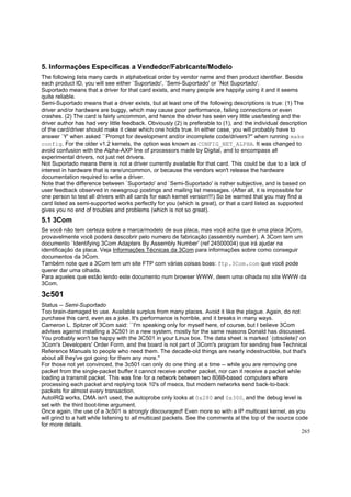 5. Informações Específicas a Vendedor/Fabricante/Modelo
The following lists many cards in alphabetical order by vendor name and then product identifier. Beside
each product ID, you will see either `Suportado', `Semi-Suportado' or `Not Suportado'.
Suportado means that a driver for that card exists, and many people are happily using it and it seems
quite reliable.
Semi-Suportado means that a driver exists, but at least one of the following descriptions is true: (1) The
driver and/or hardware are buggy, which may cause poor performance, failing connections or even
crashes. (2) The card is fairly uncommon, and hence the driver has seen very little use/testing and the
driver author has had very little feedback. Obviously (2) is preferable to (1), and the individual description
of the card/driver should make it clear which one holds true. In either case, you will probably have to
answer `Y' when asked ``Prompt for development and/or incomplete code/drivers?'' when running make
config. For the older v1.2 kernels, the option was known as CONFIG_NET_ALPHA. It was changed to
avoid confusion with the Alpha-AXP line of processors made by Digital, and to encompass all
experimental drivers, not just net drivers.
Not Suportado means there is not a driver currently available for that card. This could be due to a lack of
interest in hardware that is rare/uncommon, or because the vendors won't release the hardware
documentation required to write a driver.
Note that the difference between `Suportado' and `Semi-Suportado' is rather subjective, and is based on
user feedback observed in newsgroup postings and mailing list messages. (After all, it is impossible for
one person to test all drivers with all cards for each kernel version!!!) So be warned that you may find a
card listed as semi-supported works perfectly for you (which is great), or that a card listed as supported
gives you no end of troubles and problems (which is not so great).

5.1 3Com
Se você não tem certeza sobre a marca/modelo de sua placa, mas você acha que é uma placa 3Com,
provavelmente você poderá descobrir pelo numero de fabricação (assembly number). A 3Com tem um
documento `Identifying 3Com Adapters By Assembly Number' (ref 24500004) que irá ajudar na
identificação da placa. Veja Informações Técnicas da 3Com para informações sobre como conseguir
documentos da 3Com.
Também note que a 3Com tem um site FTP com várias coisas boas: ftp.3Com.com que você pode
querer dar uma olhada.
Para aqueles que estão lendo este documento num browser WWW, deem uma olhada no site WWW da
3Com.

3c501
Status -- Semi-Suportado
Too brain-damaged to use. Available surplus from many places. Avoid it like the plague. Again, do not
purchase this card, even as a joke. It's performance is horrible, and it breaks in many ways.
Cameron L. Spitzer of 3Com said: ``I'm speaking only for myself here, of course, but I believe 3Com
advises against installing a 3C501 in a new system, mostly for the same reasons Donald has discussed.
You probably won't be happy with the 3C501 in your Linux box. The data sheet is marked `(obsolete)' on
3Com's Developers' Order Form, and the board is not part of 3Com's program for sending free Technical
Reference Manuals to people who need them. The decade-old things are nearly indestructible, but that's
about all they've got going for them any more.''
For those not yet convinced, the 3c501 can only do one thing at a time -- while you are removing one
packet from the single-packet buffer it cannot receive another packet, nor can it receive a packet while
loading a transmit packet. This was fine for a network between two 8088-based computers where
processing each packet and replying took 10's of msecs, but modern networks send back-to-back
packets for almost every transaction.
AutoIRQ works, DMA isn't used, the autoprobe only looks at 0x280 and 0x300, and the debug level is
set with the third boot-time argument.
Once again, the use of a 3c501 is strongly discouraged! Even more so with a IP multicast kernel, as you
will grind to a halt while listening to all multicast packets. See the comments at the top of the source code
for more details.
265

 