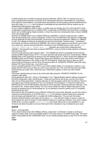 A 3c509 original tem um buffer de pacotes pequeno (4kB total, 2kB Rx, 2kB Tx), fazendo com que o
driver ocasionalmente descarte um pacote se as interrupções estiverem mascaradas por muito tempo.
Para minimizar este problema, você pode tentar desmascarar as interrupções durante transferências de
disco IDE (veja hdparm(8)) e/ou aumentar a velocidade de seu barramento ISA de maneira que as
trasferências IDE terminem mais rápido.
O novo modelo 3c509B tem 8kB na placa, e o buffer pode ser dividido 4/4, 5/3 ou 6/2 para Rx/Tx. Esta
configuração é modificada com um utilitário DOS, e é gravada em EEPROM. Isto deve aliviar o problema
acima com a 3c509 original. Neste momento, o driver linux não tem conhecimento disto, e trata a 3c509B
como uma antiga 3c509.
Usuários da 3c509B devem usar o utilitário DOS para desabilitar o suporte a plug and play, e setar o
meio de transmissão para o que for adequado. O driver Linux correntemente não suporta a configuração
de Auto Detecção de meio de transmissão, de forma que você precisa selecionar 10BaseT ou 10Base2
ou AUI. Com relação às features de detecção de meio de transmissão, Cameron disse: ``Autoselect é
uma feature dos drivers comerciais da 3C509(B). Até onde eu saiba ninguem nunca afirmou que o driver
Linux tente isso. Quando drivers/net/3c509.c reconhece minha 3C509B durante o boot, ele diz: eth0:
3c509 at 0x300 tag 1, 10baeT port, ... revelando que a placa está configurada para
10BASE-T. Ele descobre isso lendo a pequena EEPROM, o que em minha humilde opinião é a Maneira
Certa de Fazer Isto.''
As for the plug-and-pray stuff, Cameron adds: ``The 3C509B has 3Com's relocatable I/O port scheme,
and Microsofttm Plug-and-play ("PnP"). You can't use them both at the same time. Some (broken, IMHO)
BIOSes begin a PnP sequence by writing to the PnP address (0x279 ?), which causes PnP adapters like
3C509B to enter the PnP state, but then they (these funny BIOSes) never come back to finish the job.
The 3C509Bs hang there in the middle of the PnP ID Sequence, where they have no idea you didn't
mean it and you're going to use the 3Com ID sequence after all. 3C5X9CFG /PNPRST clears this hang.
Disable PnP if your drivers (eg., Linux) don't use it.
It was a marketing decision to turn PnP on as a factory default setting. If it caused you a hassle, or not,
please take the time to say so when you mail in your warranty card. The more info they have, the better
decisions they can make. Also, check with your motherboard supplier to see if you need a BIOS
upgrade.''
It has been reported that you have to do a hard reset after doing the `3C5X9CFG /PNPRST' for the
change to take effect.
Some people ask about the ``Server or Workstation'' and ``Highest Modem Speed'' settings presented in
the DOS configuration utility. Donald writes ``These are only hints to the drivers, and the Linux driver
does not use these parameters: it always optimizes for high throughput rather than low latency (`Server').
Low latency was critically important for old, non-windowed, IPX throughput. To reduce the latency the
MS-DOS driver for the 3c509 disables interrupts for some operations, blocking serial port interrupts. Thus
the need for the `modem speed' setting. The Linux driver avoids the need to disable interrupts for long
periods by operating only on whole packets ex. by not starting to transmit a packet until it is completely
transferred to the card.''
Note that the ISA card detection uses a different method than most cards. Basically, you ask the cards to
respond by sending data to an ID_PORT (port 0x100). This detection method means that a particular
card will always get detected first in a multiple ISA 3c509 configuration. The card with the lowest
hardware ethernet address will always end up being eth0. This shouldn't matter to anyone, except for
those people who want to assign a 6 byte hardware address to a particular interface. If you have multiple
3c509 cards, it is best to append ether=0,0,ethN commands without the i/o port specified (i.e. use
i/o=zero) and allow the probe to sort out which card is first, otherwise it may not detect all your cards.

3c515
Status -- Not Suportado
This is 3Com's farily recent ISA 100Mbps offering, codenamed ``CorkScrew''. Donald is working on
support for these cards, and it will probably appear in the near future on his WWW driver page. The driver
will be incorporated into the 3c59x/3c90x driver, so you should probably expect to look for it on the Vortex
page:
Vortex
267

 