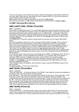 This is the PCI version of the AT1500, and it doesn't suffer from the problems that the Boca 79c970 PCI
card does. Allied Telsyn was still `beta testing' the card in early/mid 1995, so it may not have spread to
various retailers yet (but it doesn't hurt to ask.)
DMA selection and chip numbering information can be found in AMD LANCE.
More technical information on AMD LANCE based Ethernet cards can be found in Notes on AMD....

5.4 AMD / Advanced Micro Devices

AMD LANCE (7990, 79C960, PCnet-ISA)
Status -- Suportado
There really is no AMD ethernet card. You are probably reading this because the only markings you could
find on your card said AMD and the above number. The 7990 is the original `LANCE' chip, but most stuff
(including this document) refer to all these similar chips as `LANCE' chips. (...incorrectly, I might add.)
These above numbers refer to chips from AMD that are the heart of many ethernet cards. For example,
the Allied Telesis AT1500 (see AT1500) the NE1500/2100 (see NE1500) and the Boca-VLB/PCI cards
(see Boca-VLB/PCI)
The 79C960 (a.k.a. PCnet-ISA) contains enhancements and bug fixes over the original 7990 LANCE
design.
One common problema people have is the `busmaster arbitration failure' message. This is printed out
when the LANCE driver can't get access to the bus after a reasonable amount of time has elapsed
(50us). This usually indicates that the motherboard implementation of bus-mastering DMA is broken, or
some other device is hogging the bus, or there is a DMA channel conflict. If your BIOS setup has the
`GAT option' (for Guaranteed Access Time) then try toggling/altering that setting to see if it helps.
Chances are that the existing LANCE driver will work with all AMD LANCE based cards. (except perhaps
some of the original 7990 designs with shared memory.) This driver should also work with NE1500 and
NE2100 clones.
For the ISA bus master mode all structures used directly by the LANCE, the initialization block, Rx and Tx
rings, and data buffers, must be accessible from the ISA bus, i.e. in the lower 16M of real memory. If
more than 16MB of memory is installed, low-memory `bounce-buffers' are used when needed.
The DMA channel can be set with the low bits of the otherwise-unused dev->mem_start value (a.k.a.
PARAM_1). (see PARAM_1) If unset it is probed for by enabling each free DMA channel in turn and
checking if initialization succeeds.
The HP-J2405A board is an exception: with this board it's easy to read the EEPROM-set values for the
IRQ, and DMA.
See Notes on AMD... for more info on these chips.

AMD 79C961 (PCnet-ISA+)
Status -- Suportado
This is the PCnet-ISA+ -- an enhanced version of the 79C960. It has support for jumper-less configuration
and Plug and Play. Also see the info in the above section.
Dave Platt writes: ``The Lance driver may report recent versions of this chip as `PCnet (unknown)', as the
ID number in newer '961s seems to have been revised (it's now 0x2261 rather than 0x2260). This
misidentification shouldn't prevent the driver from working with it, though. I've been told of a problema with
the '961 - it will work correctly the first time you boot Linux after a hard reset, but will not work correctly
after a soft reboot. From the data sheet, it looks as if the '961 disables itself upon reset, and won't "talk"
again until the motherboard BIOS goes through the Plug+Play probe-and-enable sequence, and this
might not be happening during a soft reboot. I do not yet know of a good workaround for this problem.''

AMD 79C965 (PCnet-32)
Status -- Suportado
This is the PCnet-32 -- a 32 bit bus-master version of the original LANCE chip for VL-bus and local bus
systems. Minor cleanups were added to the original lance driver around v1.1.50 to support these 32 bit
versions of the LANCE chip. The main problema was that the current versions of the '965 and '970 chips
271

 