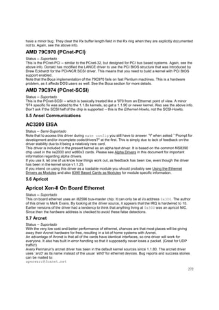 have a minor bug. They clear the Rx buffer length field in the Rx ring when they are explicitly documented
not to. Again, see the above info.

AMD 79C970 (PCnet-PCI)
Status -- Suportado
This is the PCnet-PCI -- similar to the PCnet-32, but designed for PCI bus based systems. Again, see the
above info. Donald has modified the LANCE driver to use the PCI BIOS structure that was introduced by
Drew Eckhardt for the PCI-NCR SCSI driver. This means that you need to build a kernel with PCI BIOS
support enabled.
Note that the Boca implementation of the 79C970 fails on fast Pentium machines. This is a hardware
problem, as it affects DOS users as well. See the Boca section for more details.

AMD 79C974 (PCnet-SCSI)
Status -- Suportado
This is the PCnet-SCSI -- which is basically treated like a '970 from an Ethernet point of view. A minor
'974 specific fix was added to the 1.1.8x kernels, so get a 1.1.90 or newer kernel. Also see the above info.
Don't ask if the SCSI half of the chip is supported -- this is the Ethernet-Howto, not the SCSI-Howto.

5.5 Ansel Communications

AC3200 EISA
Status -- Semi-Suportado
Note that to access this driver during make config you still have to answer `Y' when asked ``Prompt for
development and/or incomplete code/drivers?'' at the first. This is simply due to lack of feedback on the
driver stability due to it being a relatively rare card.
This driver is included in the present kernel as an alpha test driver. It is based on the common NS8390
chip used in the ne2000 and wd80x3 cards. Please see Alpha Drivers in this document for important
information regarding alpha drivers.
If you use it, let one of us know how things work out, as feedback has been low, even though the driver
has been in the kernel since v1.1.25.
If you intend on using this driver as a loadable module you should probably see Using the Ethernet
Drivers as Modules and also 8390 Based Cards as Modules for module specific information.

5.6 Apricot

Apricot Xen-II On Board Ethernet
Status -- Suportado
This on board ethernet uses an i82596 bus-master chip. It can only be at i/o address 0x300. The author
of this driver is Mark Evans. By looking at the driver source, it appears that the IRQ is hardwired to 10.
Earlier versions of the driver had a tendency to think that anything living at 0x300 was an apricot NIC.
Since then the hardware address is checked to avoid these false detections.

5.7 Arcnet
Status -- Suportado
With the very low cost and better performance of ethernet, chances are that most places will be giving
away their Arcnet hardware for free, resulting in a lot of home systems with Arcnet.
An advantage of Arcnet is that all of the cards have identical interfaces, so one driver will work for
everyone. It also has built in error handling so that it supposedly never loses a packet. (Great for UDP
traffic!)
Avery Pennarun's arcnet driver has been in the default kernel sources since 1.1.80. The arcnet driver
uses `arc0' as its name instead of the usual `eth0' for ethernet devices. Bug reports and success stories
can be mailed to:
apenwarr@foxnet.net
272

 