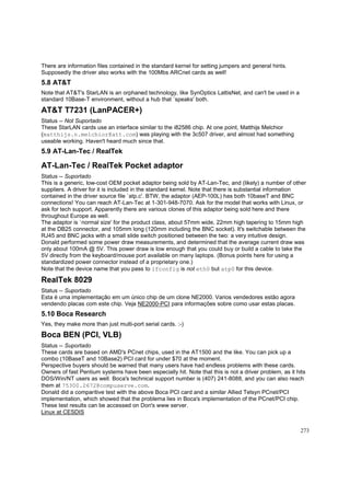 There are information files contained in the standard kernel for setting jumpers and general hints.
Supposedly the driver also works with the 100Mbs ARCnet cards as well!

5.8 AT&T
Note that AT&T's StarLAN is an orphaned technology, like SynOptics LattisNet, and can't be used in a
standard 10Base-T environment, without a hub that `speaks' both.

AT&T T7231 (LanPACER+)
Status -- Not Suportado
These StarLAN cards use an interface similar to the i82586 chip. At one point, Matthijs Melchior
(matthijs.n.melchior@att.com) was playing with the 3c507 driver, and almost had something
useable working. Haven't heard much since that.

5.9 AT-Lan-Tec / RealTek

AT-Lan-Tec / RealTek Pocket adaptor
Status -- Suportado
This is a generic, low-cost OEM pocket adaptor being sold by AT-Lan-Tec, and (likely) a number of other
suppliers. A driver for it is included in the standard kernel. Note that there is substantial information
contained in the driver source file `atp.c'. BTW, the adaptor (AEP-100L) has both 10baseT and BNC
connections! You can reach AT-Lan-Tec at 1-301-948-7070. Ask for the model that works with Linux, or
ask for tech support. Apparently there are various clones of this adaptor being sold here and there
throughout Europe as well.
The adaptor is `normal size' for the product class, about 57mm wide, 22mm high tapering to 15mm high
at the DB25 connector, and 105mm long (120mm including the BNC socket). It's switchable between the
RJ45 and BNC jacks with a small slide switch positioned between the two: a very intuitive design.
Donald performed some power draw measurements, and determined that the average current draw was
only about 100mA @ 5V. This power draw is low enough that you could buy or build a cable to take the
5V directly from the keyboard/mouse port available on many laptops. (Bonus points here for using a
standardized power connector instead of a proprietary one.)
Note that the device name that you pass to ifconfig is not eth0 but atp0 for this device.

RealTek 8029
Status -- Suportado
Esta é uma implementação em um único chip de um clone NE2000. Varios vendedores estão agora
vendendo placas com este chip. Veja NE2000-PCI para informações sobre como usar estas placas.

5.10 Boca Research
Yes, they make more than just multi-port serial cards. :-)

Boca BEN (PCI, VLB)
Status -- Suportado
These cards are based on AMD's PCnet chips, used in the AT1500 and the like. You can pick up a
combo (10BaseT and 10Base2) PCI card for under $70 at the moment.
Perspective buyers should be warned that many users have had endless problems with these cards.
Owners of fast Pentium systems have been especially hit. Note that this is not a driver problem, as it hits
DOS/Win/NT users as well. Boca's technical support number is (407) 241-8088, and you can also reach
them at 75300.2672@compuserve.com.
Donald did a comparitive test with the above Boca PCI card and a similar Allied Telsyn PCnet/PCI
implementation, which showed that the problema lies in Boca's implementation of the PCnet/PCI chip.
These test results can be accessed on Don's www server.
Linux at CESDIS
273

 
