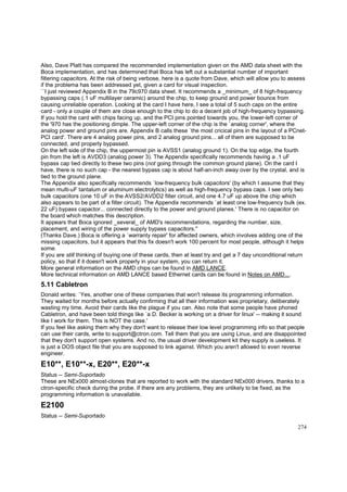 Also, Dave Platt has compared the recommended implementation given on the AMD data sheet with the
Boca implementation, and has determined that Boca has left out a substantial number of important
filtering capacitors. At the risk of being verbose, here is a quote from Dave, which will allow you to assess
if the problema has been addressed yet, given a card for visual inspection.
``I just reviewed Appendix B in the 79c970 data sheet. It recommends a _minimum_ of 8 high-frequency
bypassing caps (.1 uF multilayer ceramic) around the chip, to keep ground and power bounce from
causing unreliable operation. Looking at the card I have here, I see a total of 5 such caps on the entire
card - only a couple of them are close enough to the chip to do a decent job of high-frequency bypassing.
If you hold the card with chips facing up, and the PCI pins pointed towards you, the lower-left corner of
the '970 has the positioning dimple. The upper-left corner of the chip is the `analog corner', where the
analog power and ground pins are. Appendix B calls these `the most cricical pins in the layout of a PCnetPCI card'. There are 4 analog power pins, and 2 analog ground pins... all of them are supposed to be
connected, and properly bypassed.
On the left side of the chip, the uppermost pin is AVSS1 (analog ground 1). On the top edge, the fourth
pin from the left is AVDD3 (analog power 3). The Appendix specifically recommends having a .1 uF
bypass cap tied directly to these two pins (not going through the common ground plane). On the card I
have, there is no such cap - the nearest bypass cap is about half-an-inch away over by the crystal, and is
tied to the ground plane.
The Appendix also specifically recommends `low-frequency bulk capacitors' (by which I assume that they
mean multi-uF tantalum or aluminum electrolytics) as well as high-frequency bypass caps. I see only two
bulk capacitors (one 10 uF in the AVSS2/AVDD2 filter circuit, and one 4.7 uF up above the chip which
also appears to be part of a filter circuit). The Appendix recommends `at least one low-frequency bulk (ex.
22 uF) bypass capactor... connected directly to the power and ground planes.' There is no capacitor on
the board which matches this description.
It appears that Boca ignored _several_ of AMD's recommendations, regarding the number, size,
placement, and wiring of the power supply bypass capacitors.''
(Thanks Dave.) Boca is offering a `warranty repair' for affected owners, which involves adding one of the
missing capacitors, but it appears that this fix doesn't work 100 percent for most people, although it helps
some.
If you are still thinking of buying one of these cards, then at least try and get a 7 day unconditional return
policy, so that if it doesn't work properly in your system, you can return it.
More general information on the AMD chips can be found in AMD LANCE.
More technical information on AMD LANCE based Ethernet cards can be found in Notes on AMD....

5.11 Cabletron
Donald writes: `Yes, another one of these companies that won't release its programming information.
They waited for months before actually confirming that all their information was proprietary, deliberately
wasting my time. Avoid their cards like the plague if you can. Also note that some people have phoned
Cabletron, and have been told things like `a D. Becker is working on a driver for linux' -- making it sound
like I work for them. This is NOT the case.'
If you feel like asking them why they don't want to release their low level programming info so that people
can use their cards, write to support@ctron.com. Tell them that you are using Linux, and are disappointed
that they don't support open systems. And no, the usual driver development kit they supply is useless. It
is just a DOS object file that you are supposed to link against. Which you aren't allowed to even reverse
engineer.

E10**, E10**-x, E20**, E20**-x
Status -- Semi-Suportado
These are NEx000 almost-clones that are reported to work with the standard NEx000 drivers, thanks to a
ctron-specific check during the probe. If there are any problems, they are unlikely to be fixed, as the
programming information is unavailable.

E2100
Status -- Semi-Suportado
274

 