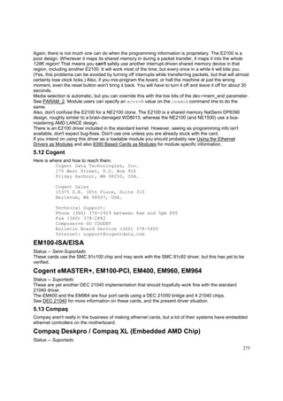 Again, there is not much one can do when the programming information is proprietary. The E2100 is a
poor design. Whenever it maps its shared memory in during a packet transfer, it maps it into the whole
128K region! That means you can't safely use another interrupt-driven shared memory device in that
region, including another E2100. It will work most of the time, but every once in a while it will bite you.
(Yes, this problema can be avoided by turning off interrupts while transferring packets, but that will almost
certainly lose clock ticks.) Also, if you mis-program the board, or halt the machine at just the wrong
moment, even the reset button won't bring it back. You will have to turn it off and leave it off for about 30
seconds.
Media selection is automatic, but you can override this with the low bits of the dev->mem_end parameter.
See PARAM_2. Module users can specify an xcvr=N value on the insmod command line to do the
same.
Also, don't confuse the E2100 for a NE2100 clone. The E2100 is a shared memory NatSemi DP8390
design, roughly similar to a brain-damaged WD8013, whereas the NE2100 (and NE1500) use a busmastering AMD LANCE design.
There is an E2100 driver included in the standard kernel. However, seeing as programming info isn't
available, don't expect bug-fixes. Don't use one unless you are already stuck with the card.
If you intend on using this driver as a loadable module you should probably see Using the Ethernet
Drivers as Modules and also 8390 Based Cards as Modules for module specific information.

5.12 Cogent
Here is where and how to reach them:
Cogent Data Technologies, Inc.
175 West Street, P.O. Box 926
Friday Harbour, WA 98250, USA.
Cogent Sales
15375 S.E. 30th Place, Suite 310
Bellevue, WA 98007, USA.
Technical Support:
Phone (360) 378-2929 between 8am and 5pm PST
Fax (360) 378-2882
Compuserve GO COGENT
Bulletin Board Service (360) 378-5405
Internet: support@cogentdata.com

EM100-ISA/EISA
Status -- Semi-Suportado
These cards use the SMC 91c100 chip and may work with the SMC 91c92 driver, but this has yet to be
verified.

Cogent eMASTER+, EM100-PCI, EM400, EM960, EM964
Status -- Suportado
These are yet another DEC 21040 implementation that should hopefully work fine with the standard
21040 driver.
The EM400 and the EM964 are four port cards using a DEC 21050 bridge and 4 21040 chips.
See DEC 21040 for more information on these cards, and the present driver situation.

5.13 Compaq
Compaq aren't really in the business of making ethernet cards, but a lot of their systems have embedded
ethernet controllers on the motherboard.

Compaq Deskpro / Compaq XL (Embedded AMD Chip)
Status -- Suportado
275

 