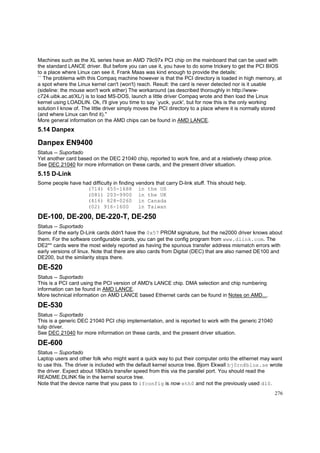 Machines such as the XL series have an AMD 79c97x PCI chip on the mainboard that can be used with
the standard LANCE driver. But before you can use it, you have to do some trickery to get the PCI BIOS
to a place where Linux can see it. Frank Maas was kind enough to provide the details:
`` The problema with this Compaq machine however is that the PCI directory is loaded in high memory, at
a spot where the Linux kernel can't (won't) reach. Result: the card is never detected nor is it usable
(sideline: the mouse won't work either) The workaround (as described thoroughly in http://wwwc724.uibk.ac.at/XL/) is to load MS-DOS, launch a little driver Compaq wrote and then load the Linux
kernel using LOADLIN. Ok, I'll give you time to say `yuck, yuck', but for now this is the only working
solution I know of. The little driver simply moves the PCI directory to a place where it is normally stored
(and where Linux can find it).''
More general information on the AMD chips can be found in AMD LANCE.

5.14 Danpex

Danpex EN9400
Status -- Suportado
Yet another card based on the DEC 21040 chip, reported to work fine, and at a relatively cheap price.
See DEC 21040 for more information on these cards, and the present driver situation.

5.15 D-Link
Some people have had difficulty in finding vendors that carry D-link stuff. This should help.
(714) 455-1688 in the US
(081) 203-9900 in the UK
(416) 828-0260 in Canada
(02) 916-1600
in Taiwan

DE-100, DE-200, DE-220-T, DE-250
Status -- Suportado
Some of the early D-Link cards didn't have the 0x57 PROM signature, but the ne2000 driver knows about
them. For the software configurable cards, you can get the config program from www.dlink.com. The
DE2** cards were the most widely reported as having the spurious transfer address mismatch errors with
early versions of linux. Note that there are also cards from Digital (DEC) that are also named DE100 and
DE200, but the similarity stops there.

DE-520
Status -- Suportado
This is a PCI card using the PCI version of AMD's LANCE chip. DMA selection and chip numbering
information can be found in AMD LANCE.
More technical information on AMD LANCE based Ethernet cards can be found in Notes on AMD....

DE-530
Status -- Suportado
This is a generic DEC 21040 PCI chip implementation, and is reported to work with the generic 21040
tulip driver.
See DEC 21040 for more information on these cards, and the present driver situation.

DE-600
Status -- Suportado
Laptop users and other folk who might want a quick way to put their computer onto the ethernet may want
to use this. The driver is included with the default kernel source tree. Bjorn Ekwall bj0rn@blox.se wrote
the driver. Expect about 180kb/s transfer speed from this via the parallel port. You should read the
README.DLINK file in the kernel source tree.
Note that the device name that you pass to ifconfig is now eth0 and not the previously used dl0.
276

 