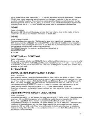 If your parallel port is not at the standard 0x378 then you will have to recompile. Bjorn writes: ``Since the
DE-620 driver tries to sqeeze the last microsecond from the loops, I made the irq and port address
constants instead of variables. This makes for a usable speed, but it also means that you can't change
these assignements from ex. lilo; you _have_ to recompile...'' Also note that some laptops implement the
on-board parallel port at 0x3bc which is where the parallel ports on monochrome cards were/are.

DE-620
Status -- Suportado
Same as the DE-600, only with two output formats. Bjorn has written a driver for this model, for kernel
versions 1.1 and above. See the above information on the DE-600.

DE-650
Status -- Semi-Suportado
Some people have been using this PCMCIA card for some time now with their notebooks. It is a basic
8390 design, much like a NE2000. The LinkSys PCMCIA card and the IC-Card Ethernet (available from
Midwest Micro) are supposedly DE-650 clones as well. Note that at present, this driver is not part of the
standard kernel, and so you will have to do some patching.
See PCMCIA Support in this document, and if you can, have a look at:
Don's PCMCIA Stuff

5.16 DFI

DFINET-300 and DFINET-400
Status -- Suportado
These cards are now detected (as of 0.99pl15) thanks to Eberhard Moenkeberg emoenke@gwdg.de who
noted that they use `DFI' in the first 3 bytes of the prom, instead of using 0x57 in bytes 14 and 15, which
is what all the NE1000 and NE2000 cards use. (The 300 is an 8 bit pseudo NE1000 clone, and the 400 is
a pseudo NE2000 clone.)

5.17 Digital / DEC

DEPCA, DE100/1, DE200/1/2, DE210, DE422
Status -- Suportado
As of linux v1.0, there is a driver included as standard for these cards. It was written by David C. Davies.
There is documentation included in the source file `depca.c', which includes info on how to use more than
one of these cards in a machine. Note that the DE422 is an EISA card. These cards are all based on the
AMD LANCE chip. See AMD LANCE for more info. A maximum of two of the ISA cards can be used,
because they can only be set for 0x300 and 0x200 base I/O address. If you are intending to do this,
please read the notes in the driver source file depca.c in the standard kernel source tree.
This driver will also work on Alpha CPU based machines, and there are various ioctl()s that the user can
play with.

Digital EtherWorks 3 (DE203, DE204, DE205)
Status -- Suportado
Included into kernels v1.1.62 and above is this driver, also by David C. Davies of DEC. These cards use a
proprietary chip from DEC, as opposed to the LANCE chip used in the earlier cards like the DE200.
These cards support both shared memory or programmed I/O, although you take about a
50%performance hit if you use PIO mode. The shared memory size can be set to 2kB, 32kB or 64kB, but
only 2 and 32 have been tested with this driver. David says that the performance is virtually identical
between the 2kB and 32kB mode. There is more information (including using the driver as a loadable
module) at the top of the driver file ewrk3.c and also in README.ewrk3. Both of these files come with
the standard kernel distribution.
277

 