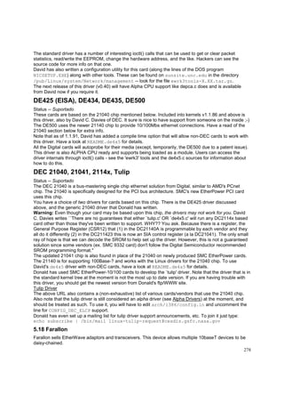 The standard driver has a number of interesting ioctl() calls that can be used to get or clear packet
statistics, read/write the EEPROM, change the hardware address, and the like. Hackers can see the
source code for more info on that one.
David has also written a configuration utility for this card (along the lines of the DOS program
NICSETUP.EXE) along with other tools. These can be found on sunsite.unc.edu in the directory
/pub/Linux/system/Network/management -- look for the file ewrk3tools-X.XX.tar.gz.
The next release of this driver (v0.40) will have Alpha CPU support like depca.c does and is available
from David now if you require it.

DE425 (EISA), DE434, DE435, DE500
Status -- Suportado
These cards are based on the 21040 chip mentioned below. Included into kernels v1.1.86 and above is
this driver, also by David C. Davies of DEC. It sure is nice to have support from someone on the inside ;-)
The DE500 uses the newer 21140 chip to provide 10/100Mbs ethernet connections. Have a read of the
21040 section below for extra info.
Note that as of 1.1.91, David has added a compile time option that will allow non-DEC cards to work with
this driver. Have a look at README.de4x5 for details.
All the Digital cards will autoprobe for their media (except, temporarily, the DE500 due to a patent issue).
This driver is also ALPHA CPU ready and supports being loaded as a module. Users can access the
driver internals through ioctl() calls - see the 'ewrk3' tools and the de4x5.c sources for information about
how to do this.

DEC 21040, 21041, 2114x, Tulip
Status -- Suportado
The DEC 21040 is a bus-mastering single chip ethernet solution from Digital, similar to AMD's PCnet
chip. The 21040 is specifically designed for the PCI bus architecture. SMC's new EtherPower PCI card
uses this chip.
You have a choice of two drivers for cards based on this chip. There is the DE425 driver discussed
above, and the generic 21040 driver that Donald has written.
Warning: Even though your card may be based upon this chip, the drivers may not work for you. David
C. Davies writes ``There are no guarantees that either `tulip.c' OR `de4x5.c' will run any DC2114x based
card other than those they've been written to support. WHY?? You ask. Because there is a register, the
General Purpose Register (CSR12) that (1) in the DC21140A is programmable by each vendor and they
all do it differently (2) in the DC211423 this is now an SIA control register (a la DC21041). The only small
ray of hope is that we can decode the SROM to help set up the driver. However, this is not a guaranteed
solution since some vendors (ex. SMC 9332 card) don't follow the Digital Semiconductor recommended
SROM programming format."
The updated 21041 chip is also found in place of the 21040 on newly produced SMC EtherPower cards.
The 21140 is for supporting 100Base-? and works with the Linux drivers for the 21040 chip. To use
David's de4x5 driver with non-DEC cards, have a look at README.de4x5 for details.
Donald has used SMC EtherPower-10/100 cards to develop the `tulip' driver. Note that the driver that is in
the standard kernel tree at the moment is not the most up to date version. If you are having trouble with
this driver, you should get the newest version from Donald's ftp/WWW site.
Tulip Driver
The above URL also contains a (non-exhaustive) list of various cards/vendors that use the 21040 chip.
Also note that the tulip driver is still considered an alpha driver (see Alpha Drivers) at the moment, and
should be treated as such. To use it, you will have to edit arch/i386/config.in and uncomment the
line for CONFIG_DEC_ELCP support.
Donald has even set up a mailing list for tulip driver support announcements, etc. To join it just type:
echo subscribe | /bin/mail linux-tulip-request@cesdis.gsfc.nasa.gov

5.18 Farallon
Farallon sells EtherWave adaptors and transceivers. This device allows multiple 10baseT devices to be
daisy-chained.
278

 