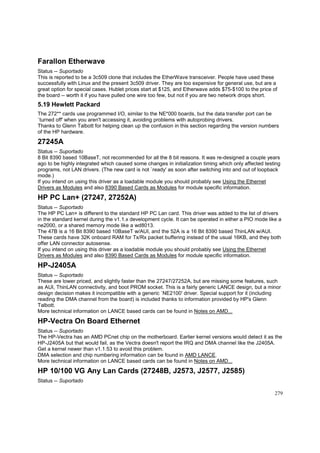 Farallon Etherwave
Status -- Suportado
This is reported to be a 3c509 clone that includes the EtherWave transceiver. People have used these
successfully with Linux and the present 3c509 driver. They are too expensive for general use, but are a
great option for special cases. Hublet prices start at $125, and Etherwave adds $75-$100 to the price of
the board -- worth it if you have pulled one wire too few, but not if you are two network drops short.

5.19 Hewlett Packard
The 272** cards use programmed I/O, similar to the NE*000 boards, but the data transfer port can be
`turned off' when you aren't accessing it, avoiding problems with autoprobing drivers.
Thanks to Glenn Talbott for helping clean up the confusion in this section regarding the version numbers
of the HP hardware.

27245A
Status -- Suportado
8 Bit 8390 based 10BaseT, not recommended for all the 8 bit reasons. It was re-designed a couple years
ago to be highly integrated which caused some changes in initialization timing which only affected testing
programs, not LAN drivers. (The new card is not `ready' as soon after switching into and out of loopback
mode.)
If you intend on using this driver as a loadable module you should probably see Using the Ethernet
Drivers as Modules and also 8390 Based Cards as Modules for module specific information.

HP PC Lan+ (27247, 27252A)
Status -- Suportado
The HP PC Lan+ is different to the standard HP PC Lan card. This driver was added to the list of drivers
in the standard kernel during the v1.1.x development cycle. It can be operated in either a PIO mode like a
ne2000, or a shared memory mode like a wd8013.
The 47B is a 16 Bit 8390 based 10BaseT w/AUI, and the 52A is a 16 Bit 8390 based ThinLAN w/AUI.
These cards have 32K onboard RAM for Tx/Rx packet buffering instead of the usual 16KB, and they both
offer LAN connector autosense.
If you intend on using this driver as a loadable module you should probably see Using the Ethernet
Drivers as Modules and also 8390 Based Cards as Modules for module specific information.

HP-J2405A
Status -- Suportado
These are lower priced, and slightly faster than the 27247/27252A, but are missing some features, such
as AUI, ThinLAN connectivity, and boot PROM socket. This is a fairly generic LANCE design, but a minor
design decision makes it incompatible with a generic `NE2100' driver. Special support for it (including
reading the DMA channel from the board) is included thanks to information provided by HP's Glenn
Talbott.
More technical information on LANCE based cards can be found in Notes on AMD...

HP-Vectra On Board Ethernet
Status -- Suportado
The HP-Vectra has an AMD PCnet chip on the motherboard. Earlier kernel versions would detect it as the
HP-J2405A but that would fail, as the Vectra doesn't report the IRQ and DMA channel like the J2405A.
Get a kernel newer than v1.1.53 to avoid this problem.
DMA selection and chip numbering information can be found in AMD LANCE.
More technical information on LANCE based cards can be found in Notes on AMD...

HP 10/100 VG Any Lan Cards (27248B, J2573, J2577, J2585)
Status -- Suportado
279

 