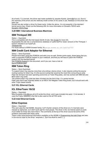 As of early 1.3.x kernels, this driver was made available by Jaroslav Kysela, (perex@pf.jcu.cz). Due to
the newness of the driver and the relatively small number of VG cards in use, feedback on this driver has
been low.
Donald has also written a driver for these cards. Unlike the above, it is not presently in the standard
kernel source tree. Check out the following URL for more information on Donald's 100VG work.
Donald's 100VG Page

5.20 IBM / International Business Machines

IBM Thinkpad 300
Status -- Suportado
This is compatible with the Intel based Zenith Z-note. See Z-note for more info.
Supposedly this site has a comprehensive database of useful stuff for newer versions of the Thinkpad. I
haven't checked it out myself yet.
Thinkpad-info
For those without a WWW browser handy, try peipa.essex.ac.uk:/pub/tp750/

IBM Credit Card Adaptor for Ethernet
Status -- Semi-Suportado
People have been using this PCMCIA card with Linux as well. Similar points apply, those being that you
need a supported PCMCIA chipset on your notebook, and that you will have to patch the PCMCIA
support into the standard kernel.
See PCMCIA Support in this document, and if you can, have a look at:
Don's PCMCIA Stuff

IBM Token Ring
Status -- Semi-Suportado
To support token ring requires more than only writing a device driver, it also requires writing the source
routing routines for token ring. It is the source routing that would be the most time comsuming to write.
Peter De Schrijver has been spending some time on Token Ring lately. and has worked with IBM ISA and
MCA token ring cards.
The present token ring code has been included into the first of the 1.3.x series kernels.
Peter says that it was originally tested on an MCA 16/4 Megabit Token Ring board, but it should work with
other Tropic based boards.

5.21 ICL Ethernet Cards

ICL EtherTeam 16i/32
Status -- Suportado
Mika Kuoppala (miku@pupu.elt.icl.fi) wrote this driver, and it was included into early 1.3.4x kernels. It
uses the Fujitsu MB86965 chip that is also used on the at1700 cards.

5.22 Intel Ethernet Cards

Ether Express
Status -- Suportado
This card uses the intel i82586. (Surprise, huh?) Earlier versions of this driver (in v1.2 kernels) were
classed as alpha-test, as it didn't work well for most people. The driver in the v2.0 kernel seems to work
much better for those who have tried it. The comments at the top of the driver source list some of the
problems associated with these cards.
There is also some technical information available on the i82586 in Programming the Intel Chips and also
in the source code for the driver `eexpress.c'. Don't be afraid to read it. ;-)
280

 