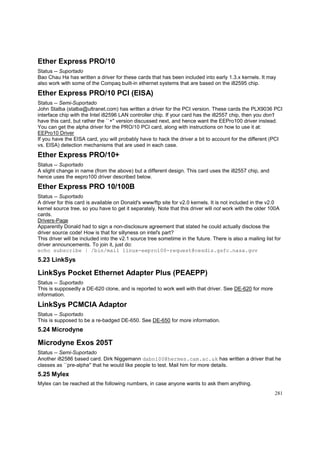 Ether Express PRO/10
Status -- Suportado
Bao Chau Ha has written a driver for these cards that has been included into early 1.3.x kernels. It may
also work with some of the Compaq built-in ethernet systems that are based on the i82595 chip.

Ether Express PRO/10 PCI (EISA)
Status -- Semi-Suportado
John Stalba (stalba@ultranet.com) has written a driver for the PCI version. These cards the PLX9036 PCI
interface chip with the Intel i82596 LAN controller chip. If your card has the i82557 chip, then you don't
have this card, but rather the ``+'' version discussed next, and hence want the EEPro100 driver instead.
You can get the alpha driver for the PRO/10 PCI card, along with instructions on how to use it at:
EEPro10 Driver
If you have the EISA card, you will probably have to hack the driver a bit to account for the different (PCI
vs. EISA) detection mechanisms that are used in each case.

Ether Express PRO/10+
Status -- Suportado
A slight change in name (from the above) but a different design. This card uses the i82557 chip, and
hence uses the eepro100 driver described below.

Ether Express PRO 10/100B
Status -- Suportado
A driver for this card is available on Donald's www/ftp site for v2.0 kernels. It is not included in the v2.0
kernel source tree, so you have to get it separately. Note that this driver will not work with the older 100A
cards.
Drivers-Page
Apparently Donald had to sign a non-disclosure agreement that stated he could actually disclose the
driver source code! How is that for sillyness on intel's part?
This driver will be included into the v2.1 source tree sometime in the future. There is also a mailing list for
driver announcements. To join it, just do:
echo subscribe | /bin/mail linux-eepro100-request@cesdis.gsfc.nasa.gov

5.23 LinkSys

LinkSys Pocket Ethernet Adapter Plus (PEAEPP)
Status -- Suportado
This is supposedly a DE-620 clone, and is reported to work well with that driver. See DE-620 for more
information.

LinkSys PCMCIA Adaptor
Status -- Suportado
This is supposed to be a re-badged DE-650. See DE-650 for more information.

5.24 Microdyne

Microdyne Exos 205T
Status -- Semi-Suportado
Another i82586 based card. Dirk Niggemann dabn100@hermes.cam.ac.uk has written a driver that he
classes as ``pre-alpha'' that he would like people to test. Mail him for more details.

5.25 Mylex
Mylex can be reached at the following numbers, in case anyone wants to ask them anything.
281

 