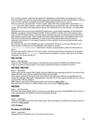 Sim, acredite se quiser, estão fazendo placas PCI baseadas no velho projeto de interface de 10 anos
atrás da ne2000. No momento quase todas estas placas são baseadas no chip RealTek 8029. e o kernel
linux v2.0 tem suportado a detecção automática destas placas durante o boot e as usa.
Note que você tem que responder `Y' para a opção `Other ISA cards' quando estiver executando make
config pois você estará usando o mesmo driver NE2000 que as placas ISA usam. (Isto também deve
lhe dar uma dica sobre como estas placas não são tão inteligentes como, por exemplo, uma placa DEC
21040...)
Recentemente dois outros clones NE2000 PCI apareceram, sendo placas baseadas no chip Winbond
89C940, e as placas Compex ReadyLink-2000. O driver ne2000 na versão v2.0.x não conhece nada
sobre os ID's PCI destas placas, e portanto não as detectará sem que um endereço de I/O explícito lhe
seja passado durante o boot. (Veja a seção FAQ sobre placas NE2000 para mais detalhes sobre como
lidar com uma placa PCI não detectada.) O suporte para estas placas adicionais já foi escrito e
aparecerá num kernel v2.1.x em algum momento no futuro próximo, de forma que elas também serão
auto-detectadas.
Se você tem uma placa PCI NE2000 que não é uma RealTek, Winbond, ou Compex ReadyLink, por
favor contate o mantenedor do driver NE2000 como listado no arquivo
/usr/src/linux/MAINTAINERS. Desta forma o ID de sua placa também poderá ser adicionado ao
driver.
Se você está usando o driver na v2.0 como módulo, você terá que fornecer o endereço de i/o da placa
(obtido através de um cat /proc/pci) quando estiver carregando o módulo. Note que isto não será
necessário nos futuros kernels v2.1.

NE-10/100
Status -- Not Suportado
These are ISA 100Mbps cards based on the National Semiconductor DP83800 and DP83840 chips.
There is currently no driver support, nor is anyone reported that they are working on a driver.

NE1500, NE2100
Status -- Suportado
These cards use the original 7990 LANCE chip from AMD and are supported using the Linux lance driver.
Newer NE2100 clones use the updated PCnet/ISA chip from AMD.
Some earlier versions of the lance driver had problems with getting the IRQ line via autoIRQ from the
original Novell/Eagle 7990 cards. Hopefully this is now fixed. If not, then specify the IRQ via LILO, and let
us know that it still has problems.
DMA selection and chip numbering information can be found in AMD LANCE.
More technical information on LANCE based cards can be found in Notes on AMD...

NE3200
Status -- Not Suportado
This card uses a lowly 8MHz 80186, and hence you are better off using a cheap NE2000 clone. Even if a
driver was available, the NE2000 card would most likely be faster.

NE5500
Status -- Suportado
These are just AMD PCnet-PCI cards ('970A) chips. More information on LANCE/PCnet based cards can
be found in AMD LANCE.

5.27 Proteon

Proteon P1370-EA
Status -- Suportado
Apparently this is a NE2000 clone, and works fine with Linux.
283

 