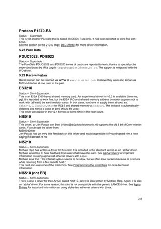 Proteon P1670-EA
Status -- Suportado
This is yet another PCI card that is based on DEC's Tulip chip. It has been reported to work fine with
Linux.
See the section on the 21040 chip ( DEC 21040) for more driver information.

5.28 Pure Data

PDUC8028, PDI8023
Status -- Suportado
The PureData PDUC8028 and PDI8023 series of cards are reported to work, thanks to special probe
code contributed by Mike Jagdis jaggy@purplet.demon.co.uk. The support is integrated with the
WD driver.

5.29 Racal-Interlan
Racal Interlan can be reached via WWW at www.interlan.com. I believe they were also known as
MiCom-Interlan at one point in the past.

ES3210
Status -- Semi-Suportado
This is an EISA 8390 based shared memory card. An experimetal driver for v2.0 is available (from me,
pg). It is reported to work fine, but the EISA IRQ and shared memory address detection appears not to
work with (at least) the early revision cards. In that case, you have to supply them at boot; ex.
ether=5,0,0xd0000,eth0 for IRQ 5 and shared memory at 0xd0000. The i/o base is automatically
detected and hence a value of zero should be used.
This driver will appear in the v2.1 kernels at some time in the near future.

NI5010
Status -- Semi-Suportado
This driver, by Jan-Pascal van Best (jvbest@qv3pluto.leidenuniv.nl) supports the old 8 bit MiCom-Interlan
cards. You can get the driver from:
NI5010 Driver
Jan-Pascal has got very little feedback on this driver and would appreciate it if you dropped him a note
saying if it worked or not.

NI5210
Status -- Semi-Suportado
Michael Hipp has written a driver for this card. It is included in the standard kernel as an `alpha' driver.
Michael would like to hear feedback from users that have this card. See Alpha Drivers for important
information on using alpha-test ethernet drivers with Linux.
Michael says that ``the internal sysbus seems to be slow. So we often lose packets because of overruns
while receiving from a fast remote host.''
This card also uses one of the Intel chips. See Programming the Intel Chips for more technical
information.

NI6510 (not EB)
Status -- Semi-Suportado
There is also a driver for the LANCE based NI6510, and it is also written by Michael Hipp. Again, it is also
an `alpha' driver. For some reason, this card is not compatible with the generic LANCE driver. See Alpha
Drivers for important information on using alpha-test ethernet drivers with Linux.

284

 