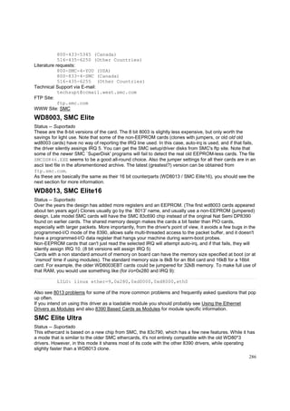 800-433-5345 (Canada)
516-435-6250 (Other Countries)
Literature requests:
800-SMC-4-YOU (USA)
800-833-4-SMC (Canada)
516-435-6255 (Other Countries)
Technical Support via E-mail:
techsupt@ccmail.west.smc.com
FTP Site:
ftp.smc.com
WWW Site: SMC

WD8003, SMC Elite
Status -- Suportado
These are the 8-bit versions of the card. The 8 bit 8003 is slightly less expensive, but only worth the
savings for light use. Note that some of the non-EEPROM cards (clones with jumpers, or old old old
wd8003 cards) have no way of reporting the IRQ line used. In this case, auto-irq is used, and if that fails,
the driver silently assings IRQ 5. You can get the SMC setup/driver disks from SMC's ftp site. Note that
some of the newer SMC `SuperDisk' programs will fail to detect the real old EEPROM-less cards. The file
SMCDSK46.EXE seems to be a good all-round choice. Also the jumper settings for all their cards are in an
ascii text file in the aforementioned archive. The latest (greatest?) version can be obtained from
ftp.smc.com.
As these are basically the same as their 16 bit counterparts (WD8013 / SMC Elite16), you should see the
next section for more information.

WD8013, SMC Elite16
Status -- Suportado
Over the years the design has added more registers and an EEPROM. (The first wd8003 cards appeared
about ten years ago!) Clones usually go by the `8013' name, and usually use a non-EEPROM (jumpered)
design. Late model SMC cards will have the SMC 83c690 chip instead of the original Nat Semi DP8390
found on earlier cards. The shared memory design makes the cards a bit faster than PIO cards,
especially with larger packets. More importantly, from the driver's point of view, it avoids a few bugs in the
programmed-I/O mode of the 8390, allows safe multi-threaded access to the packet buffer, and it doesn't
have a programmed-I/O data register that hangs your machine during warm-boot probes.
Non-EEPROM cards that can't just read the selected IRQ will attempt auto-irq, and if that fails, they will
silently assign IRQ 10. (8 bit versions will assign IRQ 5)
Cards with a non standard amount of memory on board can have the memory size specified at boot (or at
`insmod' time if using modules). The standard memory size is 8kB for an 8bit card and 16kB for a 16bit
card. For example, the older WD8003EBT cards could be jumpered for 32kB memory. To make full use of
that RAM, you would use something like (for i/o=0x280 and IRQ 9):
LILO: linux ether=9,0x280,0xd0000,0xd8000,eth0
Also see 8013 problems for some of the more common problems and frequently asked questions that pop
up often.
If you intend on using this driver as a loadable module you should probably see Using the Ethernet
Drivers as Modules and also 8390 Based Cards as Modules for module specific information.

SMC Elite Ultra
Status -- Suportado
This ethercard is based on a new chip from SMC, the 83c790, which has a few new features. While it has
a mode that is similar to the older SMC ethercards, it's not entirely compatible with the old WD80*3
drivers. However, in this mode it shares most of its code with the other 8390 drivers, while operating
slightly faster than a WD8013 clone.
286

 