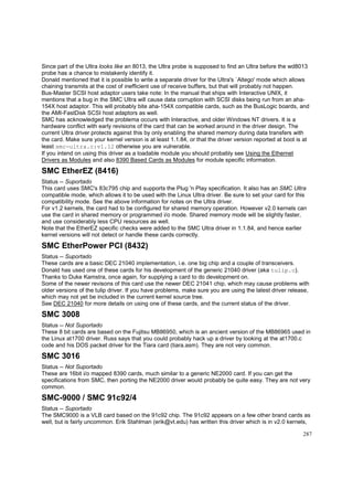 Since part of the Ultra looks like an 8013, the Ultra probe is supposed to find an Ultra before the wd8013
probe has a chance to mistakenly identify it.
Donald mentioned that it is possible to write a separate driver for the Ultra's `Altego' mode which allows
chaining transmits at the cost of inefficient use of receive buffers, but that will probably not happen.
Bus-Master SCSI host adaptor users take note: In the manual that ships with Interactive UNIX, it
mentions that a bug in the SMC Ultra will cause data corruption with SCSI disks being run from an aha154X host adaptor. This will probably bite aha-154X compatible cards, such as the BusLogic boards, and
the AMI-FastDisk SCSI host adaptors as well.
SMC has acknowledged the problema occurs with Interactive, and older Windows NT drivers. It is a
hardware conflict with early revisions of the card that can be worked around in the driver design. The
current Ultra driver protects against this by only enabling the shared memory during data transfers with
the card. Make sure your kernel version is at least 1.1.84, or that the driver version reported at boot is at
least smc-ultra.c:v1.12 otherwise you are vulnerable.
If you intend on using this driver as a loadable module you should probably see Using the Ethernet
Drivers as Modules and also 8390 Based Cards as Modules for module specific information.

SMC EtherEZ (8416)
Status -- Suportado
This card uses SMC's 83c795 chip and supports the Plug 'n Play specification. It also has an SMC Ultra
compatible mode, which allows it to be used with the Linux Ultra driver. Be sure to set your card for this
compatibility mode. See the above information for notes on the Ultra driver.
For v1.2 kernels, the card had to be configured for shared memory operation. However v2.0 kernels can
use the card in shared memory or programmed i/o mode. Shared memory mode will be slightly faster,
and use considerably less CPU resources as well.
Note that the EtherEZ specific checks were added to the SMC Ultra driver in 1.1.84, and hence earlier
kernel versions will not detect or handle these cards correctly.

SMC EtherPower PCI (8432)
Status -- Suportado
These cards are a basic DEC 21040 implementation, i.e. one big chip and a couple of transceivers.
Donald has used one of these cards for his development of the generic 21040 driver (aka tulip.c).
Thanks to Duke Kamstra, once again, for supplying a card to do development on.
Some of the newer revisons of this card use the newer DEC 21041 chip, which may cause problems with
older versions of the tulip driver. If you have problems, make sure you are using the latest driver release,
which may not yet be included in the current kernel source tree.
See DEC 21040 for more details on using one of these cards, and the current status of the driver.

SMC 3008
Status -- Not Suportado
These 8 bit cards are based on the Fujitsu MB86950, which is an ancient version of the MB86965 used in
the Linux at1700 driver. Russ says that you could probably hack up a driver by looking at the at1700.c
code and his DOS packet driver for the Tiara card (tiara.asm). They are not very common.

SMC 3016
Status -- Not Suportado
These are 16bit i/o mapped 8390 cards, much similar to a generic NE2000 card. If you can get the
specifications from SMC, then porting the NE2000 driver would probably be quite easy. They are not very
common.

SMC-9000 / SMC 91c92/4
Status -- Suportado
The SMC9000 is a VLB card based on the 91c92 chip. The 91c92 appears on a few other brand cards as
well, but is fairly uncommon. Erik Stahlman (erik@vt.edu) has written this driver which is in v2.0 kernels,
287

 