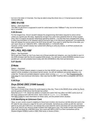 but not in the older v1.2 kernels. You may be able to drop the driver into a v1.2 kernel source tree with
minimal difficulty.

SMC 91c100
Status -- Semi-Suportado
The SMC 91c92 driver is supposed to work for cards based on this 100Base-T chip, but at the moment
this is unverified.

5.36 Xircom
For the longest time, Xircom wouldn't release the programming information required to write a driver,
unless you signed your life away. Apparently enough linux users have pestered them for driver support
(they claim to support all popular networking operating systems...) so that they have changed their policy
to allow documentation to be released without having to sign a non-disclosure agreement, and apparently
they will release the source code to the SCO driver as well. If you want to verify that this is the case, you
can reach Xircom at 1-800-874-7875, 1-800-438-4526 or +1-818-878-7600.
However, at the moment nobody has rushed forth offering to write any drivers, so all their products are
still unsupported.

PE1, PE2, PE3-10B*
Status -- Not Suportado
Not to get your hopes up, but if you have one of these parallel port adaptors, you may be able to use it in
the DOS emulator with the Xircom-supplied DOS drivers. You will have to allow DOSEMU access to your
parallel port, and will probably have to play with SIG (DOSEMU's Silly Interrupt Generator).

5.37 Zenith

Z-Note
Status -- Suportado
The built-in Z-Note network adaptor is based on the Intel i82593 using two DMA channels. There is an
(alpha?) driver available in the present kernel version. As with all notebook and pocket adaptors, it is
under the `Pocket and portable adaptors' section when running make config. See Programming the
Intel chips for more technical information. Also note that the IBM ThinkPad 300 is compatible with the ZNote.

5.38 Znyx

Znyx ZX342 (DEC 21040 based)
Status -- Suportado
You have a choice of two drivers for cards based on this chip. There is the DE425 driver written by David,
and the generic 21040 driver that Donald has written.
Note that as of 1.1.91, David has added a compile time option that may allow non-DEC cards (such as
the Znyx cards) to work with this driver. Have a look at README.de4x5 for details.
See DEC 21040 for more information on these cards, and the present driver situation.

5.39 Identifying an Unknown Card
Okay, so your uncle's cousin's neighbour's friend had a brother who found an old ISA ethernet card in the
AT case he was using as a cage for his son's pet hampster. Somehow you ended up with the card and
want to try and use it with linux, but nobody has a clue what the card is and there isn't any documentation.
First of all, look for any obvious model numbers that might give a clue. Any model number that contains
2000 will most likely be a NE2000 clone. Any cards with 8003 or 8013 on them somewhere will be
Western/Digital WD80x3 cards or SMC Elite cards or clones of them.

288

 