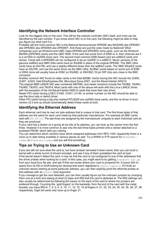 Identifying the Network Interface Controller
Look for the biggest chip on the card. This will be the network controller (NIC) itself, and most can be
identified by the part number. If you know which NIC is on the card, the following might be able to help
you figure out what card it is.
Probably still the most common NIC is the National Semiconductor DP8390 aka NS32490 aka DP83901
aka DP83902 aka DP83905 aka DP83907. And those are just the ones made by National! Other
companies such as Winbond and UMC make DP8390 and DP83905 clone parts, such as the Winbond
89c904 (DP83905 clone) and the UMC 9090. If the card has some form of 8390 on it, then chances are it
is a ne1000 or ne2000 clone card. The second most common 8390 based card are wd80x3 cards and
clones. Cards with a DP83905 can be configured to be an ne2000 or a wd8013. Never versions of the
genuine wd80x3 and SMC Elite cards have an 83c690 in place of the original DP8390. The SMC Ultra
cards have an 83c790, and use a slightly different driver than the wd80x3 cards. The SMC EtherEZ cards
have an 83c795, and use the same driver as the SMC Ultra. All BNC cards based on some sort of 8390
or 8390 clone will usually have an 8392 (or 83c692, or XXX392) 16 pin DIP chip very close to the BNC
connector.
Another common NIC found on older cards is the Intel i82586. Cards having this NIC include the 3c505,
3c507, 3c523, Intel EtherExpress-ISA, Microdyne Exos-205T, and the Racal-Interlan NI5210.
The original AMD LANCE NIC was numbered AM7990, and newer revisions include the 79c960, 79c961,
79c965, 79c970, and 79c974. Most cards with one of the above will work with the Linux LANCE driver,
with the exception of the old Racal-Interlan NI6510 cards that have their own driver.
Newer PCI cards having a DEC 21040, 21041, 21140, or similar number on the NIC should be able to
use the linux tulip or de4x5 driver.
Other PCI cards having a big chip marked RTL8029 are ne2000 clone cards, and the ne driver in linux
version v2.0 and up should automatically detect these cards at boot.

Identifying the Ethernet Address
Each ethernet card has its own six byte address that is unique to that card. The first three bytes of that
address are the same for each card made by that particular manufacturer. For example all SMC cards
start with 00:00:c0. The last three are assigned by the manufacturer uniquely to each individual card as
they are produced.
If your card has a sticker on it giving all six bits of its address, you can look up the vendor from the first
three. However it is more common to see only the last three bytes printed onto a sticker attached to a
socketed PROM, which tells you nothing.
You can determine which vendors have which assigned addresses from RFC-1340. Apparently there is a
more up to date listing available in various places as well. Try a WWW or FTP search for EtherNetcodes or Ethernet-codes and you will find something.

Tips on Trying to Use an Unknown Card
If you are still not sure what the card is, but have at least narrowed it down some, then you can build a
kernel with a whole bunch of drivers included, and see if any of them autodetect the card at boot.
If the kernel doesn't detect the card, it may be that the card is not configured to one of the addresses that
the driver probes when looking for a card. In this case, you might want to try getting scanport.tar.gz
from your local linux ftp site, and see if that can locate where your card is jumpered for. It scans ISA i/o
space from 0x100 to 0x3ff looking for devices that aren't registered in /proc/ioports. If it finds an
unknown device starting at some particular address, you can then explicity point the ethernet probes at
that address with an ether= boot argument.
If you manage to get the card detected, you can then usually figure out the unknown jumpers by changing
them one at a time and seeing at what i/o base and IRQ that the card is detected at. The IRQ settings can
also usually be determined by following the traces on the back of the card to where the jumpers are
soldered through. Counting the `gold fingers' on the backside, from the end of the card with the metal
bracket, you have IRQ 9, 7, 6, 5, 4, 3, 10, 11, 12, 15, 14 at fingers 4, 21, 22, 23, 24, 25, 34, 35, 36, 37, 38
respectively. Eight bit cards only have up to finger 31.
289

 