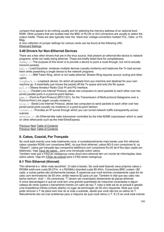 Jumpers that appear to do nothing usually are for selecting the memory address of an optional boot
ROM. Other jumpers that are located near the BNC or RJ-45 or AUI connectors are usually to select the
output media. These are also typically near the `black box' voltage converters marked YCL, Valor, or FilMag.
A nice collection of jumper settings for various cards can be found at the following URL:
Ethercard Settings

5.40 Drivers for Non-Ethernet Devices
There are a few other drivers that are in the linux source, that present an ethernet-like device to network
programs, while not really being ethernet. These are briefly listed here for completeness.
dummy.c - The purpose of this driver is to provide a device to point a route through, but not to actually
transmit packets.
eql.c - Load Equalizer, enslaves multiple devices (usually modems) and balances the Tx load across
them while presenting a single device to the network programs.
ibmtr.c - IBM Token Ring, which is not really ethernet. Broken-Ring requires source routing and other
uglies.
loopback.c - Loopback device, for which all packets from you machine and destined for your own
machine go. It essentially just moves the packet off the Tx queue and onto the Rx queue.
pi2.c - Ottawa Amateur Radio Club PI and PI2 interface.
plip.c - Parallel Line Internet Protocol, allows two computers to send packets to each other over two
joined parallel ports in a point-to-point fashion.
ppp.c - Point-to-Point Protocol (RFC1331), for the Transmission of Multi-protocol Datagrams over a
Point-to-Point Link (again usually modems).
slip.c - Serial Line Internet Protocol, allows two computers to send packets to each other over two
joined serial ports (usually via modems) in a point-to-point fashion.
tunnel.c - Provides an IP tunnel through which you can tunnel network traffic transparently across
subnets
wavelan.c - An Ethernet-like radio transceiver controlled by the Intel 82586 coprocessor which is used
on other ethercards such as the Intel EtherExpress.
Previous Next Table of Contents
Previous Next Table of Contents

6. Cabos, Coaxial, Par Trançado
Se você está criando uma rede totalmente nova, é consideravelmente mais barato usar thin ethernet,
cabos coaxiais RG58 com conectores BNC, do que thick ethernet, cabos RG-5 com conectores N, ou
10baseT, cabos par trançado tipo companhia telefônica com conectores RJ-45 de 8 fios (tipo usado em
telefones). Veja Tipos de cabos... para uma introdução sobre cabos.
Também note que o FAQ do newsgroup comp.dcom.lans.ethernet tem um monte de informações úteis
sobre cabos. Veja em FAQs da Usenet para o FAQ deste newsgroup.

6.1 Thin Ethernet (thinnet)
Thin ethernet é o `ether mais escolhido'. O cabo é barato. Se você está fazendo seus próprios cabos o
RG58A solid-core custa $0.27/m. e o RG58AU stranded custa $0.45/m. Conectores BNC custam <$2
cada, e outras partes são similarmente baratas. É essencial que você termine corretamente cada fim do
cabo com terminadores de 50 ohm, então reserve $2 para um par. Também é vital que seu cabo não
tenha nenhum `stub' -- Os conectores `T' devem ser conectados diretamente às placas ethernet.
A única desvantagem é que se você tem uma grande quantidade de máquinas conectadas e algum
cabeça de vento quebra o barramento tirando um cabo de seu T, toda a rede sai do ar porquê é gerada
uma impedância infinita (cirtuito aberto) no lugar da terminação de 50 ohm requerida. Note que você
pode remover o T da placa sem tirar do ar toda a subrede, desde que você não tire os cabos do T.
Naturalmente isto vai criar problemas para a máquina da qual você retirou o T. 8-) E se você está criando
290

 
