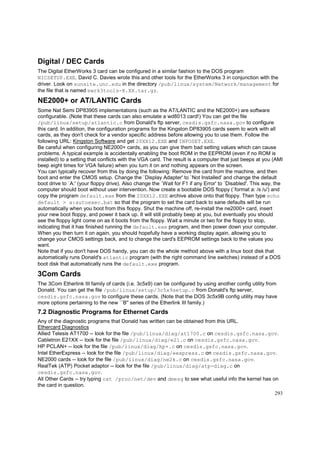 Digital / DEC Cards
The Digital EtherWorks 3 card can be configured in a similar fashion to the DOS program
NICSETUP.EXE. David C. Davies wrote this and other tools for the EtherWorks 3 in conjunction with the
driver. Look on sunsite.unc.edu in the directory /pub/linux/system/Network/management for
the file that is named ewrk3tools-X.XX.tar.gz.

NE2000+ or AT/LANTIC Cards
Some Nat Semi DP83905 implementations (such as the AT/LANTIC and the NE2000+) are software
configurable. (Note that these cards can also emulate a wd8013 card!) You can get the file
/pub/linux/setup/atlantic.c from Donald's ftp server, cesdis.gsfc.nasa.gov to configure
this card. In addition, the configuration programs for the Kingston DP83905 cards seem to work with all
cards, as they don't check for a vendor specific address before allowing you to use them. Follow the
following URL: Kingston Software and get 20XX12.EXE and INFOSET.EXE.
Be careful when configuring NE2000+ cards, as you can give them bad setting values which can cause
problems. A typical example is accidentally enabling the boot ROM in the EEPROM (even if no ROM is
installed) to a setting that conflicts with the VGA card. The result is a computer that just beeps at you (AMI
beep eight times for VGA failure) when you turn it on and nothing appears on the screen.
You can typically recover from this by doing the following: Remove the card from the machine, and then
boot and enter the CMOS setup. Change the `Display Adapter' to `Not Installed' and change the default
boot drive to `A:' (your floppy drive). Also change the `Wait for F1 if any Error' to `Disabled'. This way, the
computer should boot without user intervention. Now create a bootable DOS floppy (`format a: /s /u') and
copy the program default.exe from the 20XX12.EXE archive above onto that floppy. Then type echo
default > a:autoexec.bat so that the program to set the card back to sane defaults will be run
automatically when you boot from this floppy. Shut the machine off, re-install the ne2000+ card, insert
your new boot floppy, and power it back up. It will still probably beep at you, but eventually you should
see the floppy light come on as it boots from the floppy. Wait a minute or two for the floppy to stop,
indicating that it has finished running the default.exe program, and then power down your computer.
When you then turn it on again, you should hopefully have a working display again, allowing you to
change your CMOS settings back, and to change the card's EEPROM settings back to the values you
want.
Note that if you don't have DOS handy, you can do the whole method above with a linux boot disk that
automatically runs Donald's atlantic program (with the right command line switches) instead of a DOS
boot disk that automatically runs the default.exe program.

3Com Cards
The 3Com Etherlink III family of cards (i.e. 3c5x9) can be configured by using another config utility from
Donald. You can get the file /pub/linux/setup/3c5x9setup.c from Donald's ftp server,
cesdis.gsfc.nasa.gov to configure these cards. (Note that the DOS 3c5x9B config utility may have
more options pertaining to the new ``B'' series of the Etherlink III family.)

7.2 Diagnostic Programs for Ethernet Cards
Any of the diagnostic programs that Donald has written can be obtained from this URL.
Ethercard Diagnostics
Allied Telesis AT1700 -- look for the file /pub/linux/diag/at1700.c on cesdis.gsfc.nasa.gov.
Cabletron E21XX -- look for the file /pub/linux/diag/e21.c on cesdis.gsfc.nasa.gov.
HP PCLAN+ -- look for the file /pub/linux/diag/hp+.c on cesdis.gsfc.nasa.gov.
Intel EtherExpress -- look for the file /pub/linux/diag/eexpress.c on cesdis.gsfc.nasa.gov.
NE2000 cards -- look for the file /pub/linux/diag/ne2k.c on cesdis.gsfc.nasa.gov.
RealTek (ATP) Pocket adaptor -- look for the file /pub/linux/diag/atp-diag.c on
cesdis.gsfc.nasa.gov.
All Other Cards -- try typing cat /proc/net/dev and dmesg to see what useful info the kernel has on
the card in question.
293

 