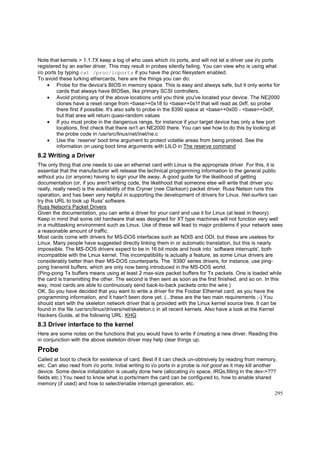 Note that kernels > 1.1.7X keep a log of who uses which i/o ports, and will not let a driver use i/o ports
registered by an earlier driver. This may result in probes silently failing. You can view who is using what
i/o ports by typing cat /proc/ioports if you have the proc filesystem enabled.
To avoid these lurking ethercards, here are the things you can do:
• Probe for the device's BIOS in memory space. This is easy and always safe, but it only works for
cards that always have BIOSes, like primary SCSI controllers.
• Avoid probing any of the above locations until you think you've located your device. The NE2000
clones have a reset range from <base>+0x18 to <base>+0x1f that will read as 0xff, so probe
there first if possible. It's also safe to probe in the 8390 space at <base>+0x00 - <base>+0x0f,
but that area will return quasi-random values
• If you must probe in the dangerous range, for instance if your target device has only a few port
locations, first check that there isn't an NE2000 there. You can see how to do this by looking at
the probe code in /usr/src/linux/net/inet/ne.c
• Use the `reserve' boot time argument to protect volatile areas from being probed. See the
information on using boot time arguments with LILO in The reserve command

8.2 Writing a Driver
The only thing that one needs to use an ethernet card with Linux is the appropriate driver. For this, it is
essential that the manufacturer will release the technical programming information to the general public
without you (or anyone) having to sign your life away. A good guide for the likelihood of getting
documentation (or, if you aren't writing code, the likelihood that someone else will write that driver you
really, really need) is the availability of the Crynwr (nee Clarkson) packet driver. Russ Nelson runs this
operation, and has been very helpful in supporting the development of drivers for Linux. Net-surfers can
try this URL to look up Russ' software.
Russ Nelson's Packet Drivers
Given the documentation, you can write a driver for your card and use it for Linux (at least in theory).
Keep in mind that some old hardware that was designed for XT type machines will not function very well
in a multitasking environment such as Linux. Use of these will lead to major problems if your network sees
a reasonable amount of traffic.
Most cards come with drivers for MS-DOS interfaces such as NDIS and ODI, but these are useless for
Linux. Many people have suggested directly linking them in or automatic translation, but this is nearly
impossible. The MS-DOS drivers expect to be in 16 bit mode and hook into `software interrupts', both
incompatible with the Linux kernel. This incompatibility is actually a feature, as some Linux drivers are
considerably better than their MS-DOS counterparts. The `8390' series drivers, for instance, use pingpong transmit buffers, which are only now being introduced in the MS-DOS world.
(Ping-pong Tx buffers means using at least 2 max-size packet buffers for Tx packets. One is loaded while
the card is transmitting the other. The second is then sent as soon as the first finished, and so on. In this
way, most cards are able to continuously send back-to-back packets onto the wire.)
OK. So you have decided that you want to write a driver for the Foobar Ethernet card, as you have the
programming information, and it hasn't been done yet. (...these are the two main requirements ;-) You
should start with the skeleton network driver that is provided with the Linux kernel source tree. It can be
found in the file /usr/src/linux/drivers/net/skeleton.c in all recent kernels. Also have a look at the Kernel
Hackers Guide, at the following URL: KHG

8.3 Driver interface to the kernel
Here are some notes on the functions that you would have to write if creating a new driver. Reading this
in conjunction with the above skeleton driver may help clear things up.

Probe
Called at boot to check for existence of card. Best if it can check un-obtrsively by reading from memory,
etc. Can also read from i/o ports. Initial writing to i/o ports in a probe is not good as it may kill another
device. Some device initialization is usually done here (allocating i/o space, IRQs,filling in the dev->???
fields etc.) You need to know what io ports/mem the card can be configured to, how to enable shared
memory (if used) and how to select/enable interrupt generation, etc.
295

 