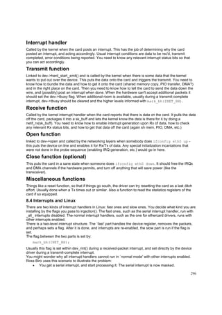 Interrupt handler
Called by the kernel when the card posts an interrupt. This has the job of determining why the card
posted an interrupt, and acting accordingly. Usual interrupt conditions are data to be rec'd, transmit
completed, error conditions being reported. You need to know any relevant interrupt status bits so that
you can act accordingly.

Transmit function
Linked to dev->hard_start_xmit() and is called by the kernel when there is some data that the kernel
wants to put out over the device. This puts the data onto the card and triggers the transmit. You need to
know how to bundle the data and how to get it onto the card (shared memory copy, PIO transfer, DMA?)
and in the right place on the card. Then you need to know how to tell the card to send the data down the
wire, and (possibly) post an interrupt when done. When the hardware can't accept additional packets it
should set the dev->tbusy flag. When additional room is available, usually during a transmit-complete
interrupt, dev->tbusy should be cleared and the higher levels informed with mark_bh(INET_BH).

Receive function
Called by the kernel interrupt handler when the card reports that there is data on the card. It pulls the data
off the card, packages it into a sk_buff and lets the kernel know the data is there for it by doing a
netif_rx(sk_buff). You need to know how to enable interrupt generation upon Rx of data, how to check
any relevant Rx status bits, and how to get that data off the card (again sh mem, PIO, DMA, etc.)

Open function
linked to dev->open and called by the networking layers when somebody does ifconfig eth0 up this puts the device on line and enables it for Rx/Tx of data. Any special initialization incantations that
were not done in the probe sequence (enabling IRQ generation, etc.) would go in here.

Close function (optional)
This puts the card in a sane state when someone does ifconfig eth0 down. It should free the IRQs
and DMA channels if the hardware permits, and turn off anything that will save power (like the
transceiver).

Miscellaneous functions
Things like a reset function, so that if things go south, the driver can try resetting the card as a last ditch
effort. Usually done when a Tx times out or similar. Also a function to read the statistics registers of the
card if so equipped.

8.4 Interrupts and Linux
There are two kinds of interrupt handlers in Linux: fast ones and slow ones. You decide what kind you are
installing by the flags you pass to irqaction(). The fast ones, such as the serial interrupt handler, run with
_all_ interrupts disabled. The normal interrupt handlers, such as the one for ethercard drivers, runs with
other interrupts enabled.
There is a two-level interrupt structure. The `fast' part handles the device register, removes the packets,
and perhaps sets a flag. After it is done, and interrupts are re-enabled, the slow part is run if the flag is
set.
The flag between the two parts is set by:
mark_bh(INET_BH);
Usually this flag is set within dev_rint() during a received-packet interrupt, and set directly by the device
driver during a transmit-complete interrupt.
You might wonder why all interrupt handlers cannot run in `normal mode' with other interrupts enabled.
Ross Biro uses this scenario to illustrate the problem:
• You get a serial interrupt, and start processing it. The serial interrupt is now masked.
296

 