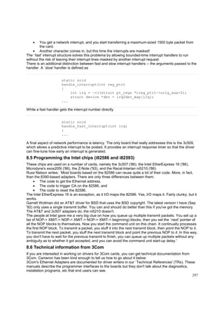 •

You get a network interrupt, and you start transferring a maximum-sized 1500 byte packet from
the card.
• Another character comes in, but this time the interrupts are masked!
The `fast' interrupt structure solves this problema by allowing bounded-time interrupt handlers to run
without the risk of leaving their interrupt lines masked by another interrupt request.
There is an additional distinction between fast and slow interrupt handlers -- the arguments passed to the
handler. A `slow' handler is defined as

static void
handle_interrupt(int reg_ptr)
{
int irq = -(((struct pt_regs *)reg_ptr)->orig_eax+2);
struct device *dev = irq2dev_map[irq];
...
While a fast handler gets the interrupt number directly

static void
handle_fast_interrupt(int irq)
{
...
A final aspect of network performance is latency. The only board that really addresses this is the 3c509,
which allows a predictive interrupt to be posted. It provides an interrupt response timer so that the driver
can fine-tune how early an interrupt is generated.

8.5 Programming the Intel chips (i82586 and i82593)
These chips are used on a number of cards, namely the 3c507 ('86), the Intel EtherExpress 16 ('86),
Microdyne's exos205t ('86), the Z-Note ('93), and the Racal-Interlan ni5210 ('86).
Russ Nelson writes: `Most boards based on the 82586 can reuse quite a bit of their code. More, in fact,
than the 8390-based adapters. There are only three differences between them:
• The code to get the Ethernet address,
• The code to trigger CA on the 82586, and
• The code to reset the 82586.
The Intel EtherExpress 16 is an exception, as it I/O maps the 82586. Yes, I/O maps it. Fairly clunky, but it
works.
Garrett Wollman did an AT&T driver for BSD that uses the BSD copyright. The latest version I have (Sep
'92) only uses a single transmit buffer. You can and should do better than this if you've got the memory.
The AT&T and 3c507 adapters do; the ni5210 doesn't.
The people at Intel gave me a very big clue on how you queue up multiple transmit packets. You set up a
list of NOP-> XMIT-> NOP-> XMIT-> NOP-> XMIT-> beginning) blocks, then you set the `next' pointer of
all the NOP blocks to themselves. Now you start the command unit on this chain. It continually processes
the first NOP block. To transmit a packet, you stuff it into the next transmit block, then point the NOP to it.
To transmit the next packet, you stuff the next transmit block and point the previous NOP to it. In this way,
you don't have to wait for the previous transmit to finish, you can queue up multiple packets without any
ambiguity as to whether it got accepted, and you can avoid the command unit start-up delay.'

8.6 Technical information from 3Com
If you are interested in working on drivers for 3Com cards, you can get technical documentation from
3Com. Cameron has been kind enough to tell us how to go about it below:
3Com's Ethernet Adapters are documented for driver writers in our `Technical References' (TRs). These
manuals describe the programmer interfaces to the boards but they don't talk about the diagnostics,
installation programs, etc that end users can see.
297

 