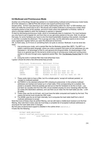 8.8 Multicast and Promiscuous Mode
Another one of the things Donald has worked on is implementing multicast and promiscuous mode hooks.
All of the released (i.e. not ALPHA) ISA drivers now support promiscuous mode.
Donald writes: `At first I was planning to do it while implementing either the /dev/* or DDI interface, but
that's not really the correct way to do it. We should only enable multicast or promiscuous modes when
something wants to look at the packets, and shut it down when that application is finished, neither of
which is strongly related to when the hardware is opened or released.
I'll start by discussing promiscuous mode, which is conceptually easy to implement. For most hardware
you only have to set a register bit, and from then on you get every packet on the wire. Well, it's almost
that easy; for some hardware you have to shut the board (potentially dropping a few packet), reconfigure
it, and then re-enable the ethercard. This is grungy and risky, but the alternative seems to be to have
every application register before you open the ethercard at boot-time.
OK, so that's easy, so I'll move on something that's not quite so obvious: Multicast. It can be done two
ways:
1. Use promiscuous mode, and a packet filter like the Berkeley packet filter (BPF). The BPF is a
pattern matching stack language, where you write a program that picks out the addresses you are
interested in. Its advantage is that it's very general and programmable. Its disadvantage is that
there is no general way for the kernel to avoid turning on promiscuous mode and running every
packet on the wire through every registered packet filter. See The Berkeley Packet Filter for more
info.
2. Using the built-in multicast filter that most etherchips have.
I guess I should list what a few ethercards/chips provide:
Chip/card Promiscuous Multicast filter
---------------------------------------Seeq8001/3c501 Yes
Binary filter (1)
3Com/3c509
Yes
Binary filter (1)
8390
Yes
Autodin II six bit hash (2) (3)
LANCE
Yes
Autodin II six bit hash (2) (3)
i82586
Yes
Hidden Autodin II six bit hash (2) (4)
1. These cards claim to have a filter, but it's a simple yes/no `accept all multicast packets', or
`accept no multicast packets'.
2. AUTODIN II is the standard ethernet CRC (checksum) polynomial. In this scheme multicast
addresses are hashed and looked up in a hash table. If the corresponding bit is enabled, this
packet is accepted. Ethernet packets are laid out so that the hardware to do this is trivial -- you
just latch six (usually) bits from the CRC circuit (needed anyway for error checking) after the first
six octets (the destination address), and use them as an index into the hash table (six bits -- a 64bit table).
3. These chips use the six bit hash, and must have the table computed and loaded by the host. This
means the kernel must include the CRC code.
4. The 82586 uses the six bit hash internally, but it computes the hash table itself from a list of
multicast addresses to accept.
Note that none of these chips do perfect filtering, and we still need a middle-level module to do the final
filtering. Also note that in every case we must keep a complete list of accepted multicast addresses to
recompute the hash table when it changes.
My first pass at device-level support is detailed in the outline driver skeleton.c
It looks like the following:
#ifdef HAVE_MULTICAST
static void set_multicast_list(struct device *dev, int num_addrs,
void *addrs);
#endif
.
299

 