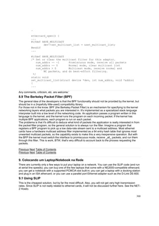 .
ethercard_open() {
...
#ifdef HAVE_MULTICAST
dev->set_multicast_list = &set_multicast_list;
#endif
...
#ifdef HAVE_MULTICAST
/* Set or clear the multicast filter for this adaptor.
num_addrs -- -1
Promiscuous mode, receive all packets
num_addrs -- 0
Normal mode, clear multicast list
num_addrs > 0
Multicast mode, receive normal and
MC packets, and do best-effort filtering.
*/
static void
set_multicast_list(struct device *dev, int num_addrs, void *addrs)
{
...
Any comments, criticism, etc. are welcome.'

8.9 The Berkeley Packet Filter (BPF)
The general idea of the developers is that the BPF functionality should not be provided by the kernel, but
should be in a (hopefully little-used) compatibility library.
For those not in the know: BPF (the Berkeley Packet Filter) is an mechanism for specifying to the kernel
networking layers what packets you are interested in. It's implemented as a specialized stack language
interpreter built into a low level of the networking code. An application passes a program written in this
language to the kernel, and the kernel runs the program on each incoming packet. If the kernel has
multiple BPF applications, each program is run on each packet.
The problema is that it's difficult to deduce what kind of packets the application is really interested in from
the packet filter program, so the general solution is to always run the filter. Imagine a program that
registers a BPF program to pick up a low data-rate stream sent to a multicast address. Most ethernet
cards have a hardware multicast address filter implemented as a 64 entry hash table that ignores most
unwanted multicast packets, so the capability exists to make this a very inexpensive operation. But with
the BFP the kernel must switch the interface to promiscuous mode, receive _all_ packets, and run them
through this filter. This is work, BTW, that's very difficult to account back to the process requesting the
packets.
Previous Next Table of Contents
Previous Next Table of Contents

9. Colocando um Laptop/Notebook na Rede
There are currently only a few ways to put your laptop on a network. You can use the SLIP code (and run
at serial line speeds); you can buy one of the few laptops that come with a NE2000-compatible ethercard;
you can get a notebook with a supported PCMCIA slot built-in; you can get a laptop with a docking station
and plug in an ISA ethercard; or you can use a parallel port Ethernet adapter such as the D-Link DE-600.

9.1 Using SLIP
This is the cheapest solution, but by far the most difficult. Also, you will not get very high transmission
rates. Since SLIP is not really related to ethernet cards, it will not be discussed further here. See the NET2 Howto.
300

 