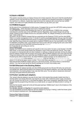 9.2 Built in NE2000
This solution severely limits your laptop choices and is fairly expensive. Be sure to read the specifications
carefully, as you may find that you will have to buy an additional non-standard transceiver to actually put
the machine on a network. A good idea might be to boot the notebook with a kernel that has ne2000
support, and make sure it gets detected and works before you lay down your cash.

9.3 PCMCIA Support
As this area of Linux development is fairly young, I'd suggest that you join the LAPTOPS mailing channel.
See Mailing lists... which describes how to join a mailing list channel.
Try and determine exactly what hardware you have (ie. card manufacturer, PCMCIA chip controller
manufacturer) and then ask on the LAPTOPS channel. Regardless, don't expect things to be all that
simple. Expect to have to fiddle around a bit, and patch kernels, etc. Maybe someday you will be able to
type `make config' 8-)
At present, the two PCMCIA chipsets that are supported are the Databook TCIC/2 and the intel i82365.
There is a number of programs on tsx-11.mit.edu in /pub/linux/packages/laptops/ that you may find useful.
These range from PCMCIA Ethercard drivers to programs that communicate with the PCMCIA controller
chip. Note that these drivers are usually tied to a specific PCMCIA chip (ie. the intel 82365 or the TCIC/2)
For NE2000 compatible cards, some people have had success with just configuring the card under DOS,
and then booting linux from the DOS command prompt via loadlin.
For those that are net-surfing you can try:
Don's PCMCIA Stuff
Anyway, the PCMCIA driver problema isn't specific to the Linux world. It's been a real disaster in the MSDOS world. In that world people expect the hardware to work if they just follow the manual. They might
not expect it to interoperate with any other hardware or software, or operate optimally, but they do expect
that the software shipped with the product will function. Many PCMCIA adaptors don't even pass this test.
Things are looking up for Linux users that want PCMCIA support, as substantial progress is being made.
Pioneering this effort is David Hinds. His latest PCMCIA support package can be obtained from cbiris.stanford.edu in the directory /pub/pcmcia/. Look for a file like pcmcia-cs-X.Y.Z.tgz
where X.Y.Z will be the latest version number. This is most likely uploaded to tsx-11.mit.edu as well.
Note that Donald's PCMCIA enabler works as a user-level process, and David Hinds' is a kernel-level
solution. You may be best served by David's package as it is much more widely used.

9.4 ISA Ethercard in the Docking Station.
Docking stations for laptops typically cost about $250 and provide two full-size ISA slots, two serial and
one parallel port. Most docking stations are powered off of the laptop's batteries, and a few allow adding
extra batteries in the docking station if you use short ISA cards. You can add an inexpensive ethercard
and enjoy full-speed ethernet performance.

9.5 Pocket / parallel port adaptors.
The `pocket' ethernet adaptors may also fit your need. Until recently they actually costed more than a
docking station and cheap ethercard, and most tie you down with a wall-brick power supply. At present,
you can choose from the D-Link, or the RealTek adaptor. Most other companies, especially Xircom, (see
Xircom) treat the programming information as a trade secret, so support will likely be slow in coming. (if
ever!)
Note that the transfer speed will not be all that great (perhaps 100kB/s tops?) due to the limitations of the
parallel port interface.
See DE-600 / DE-620 and RealTek for supported pocket adaptors.
You can sometimes avoid the wall-brick with the adaptors by buying or making a cable that draws power
from the laptop's keyboard port. (See keyboard power)
Previous Next Table of Contents
Previous Next Table of Contents

301

 
